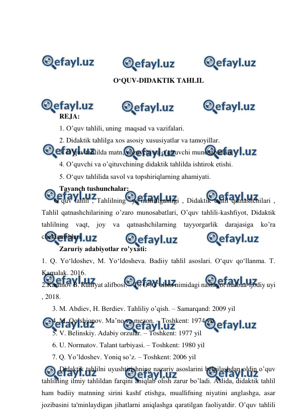  
 
 
 
 
 
O‘QUV-DIDAKTIK TAHLIL 
 
 
REJA: 
1. O’quv tahlili, uning  maqsad va vazifalari. 
2. Didaktik tahlilga xos asosiy xususiyatlar va tamoyillar. 
3. O’quv tahlilda matn, yozuvchi va o’qituvchi munosabatlari. 
4. O’quvchi va o’qituvchining didaktik tahlilda ishtirok etishi. 
5. O‘quv tahlilida savol va topshiriqlarning ahamiyati. 
Tayanch tushunchalar: 
       O’quv tahlil , Tahlilning  yo’naltirilganligi , Didaktik tahlil qatnashchilari , 
Tahlil qatnashchilarining o’zaro munosabatlari, O’quv tahlili-kashfiyot, Didaktik 
tahlilning vaqt, joy va qatnashchilarning tayyorgarlik darajasiga ko’ra 
cheklanishlari. 
Zaruriy adabiyotlar ro’yxati: 
1. Q. Yo‘ldoshev, M. Yo‘ldosheva. Badiiy tahlil asoslari. O‘quv qo‘llanma. T. 
Kamalak. 2016. 
2.Karimov B. Ruhiyat alifbosi. – T.: G‘.G‘ulom nimidagi nashryot matbaa-ijodiy uyi 
, 2018. 
3. M. Abdiev, H. Berdiev. Tahliliy o’qish. – Samarqand: 2009 yil 
4. M. Qo’shjonov. Ma’no va mezon. – Toshkent: 1974 yil 
5. V. Belinskiy. Adabiy orzular. – Toshkent: 1977 yil 
6. U. Normatov. Talant tarbiyasi. – Toshkent: 1980 yil 
      7. Q. Yo’ldoshev. Yoniq so’z. – Toshkent: 2006 yil 
Didaktik tahlilni uyushtirishning nazariy asoslarini belgilashdan oldin o’quv 
tahlilning ilmiy tahlildan farqini aniqlab olish zarur bo’ladi. Aslida, didaktik tahlil 
ham badiiy matnning sirini kashf etishga, muallifning niyatini anglashga, asar 
jozibasini ta'minlaydigan jihatlarni aniqlashga qaratilgan faoliyatdir. O’quv tahlili 
