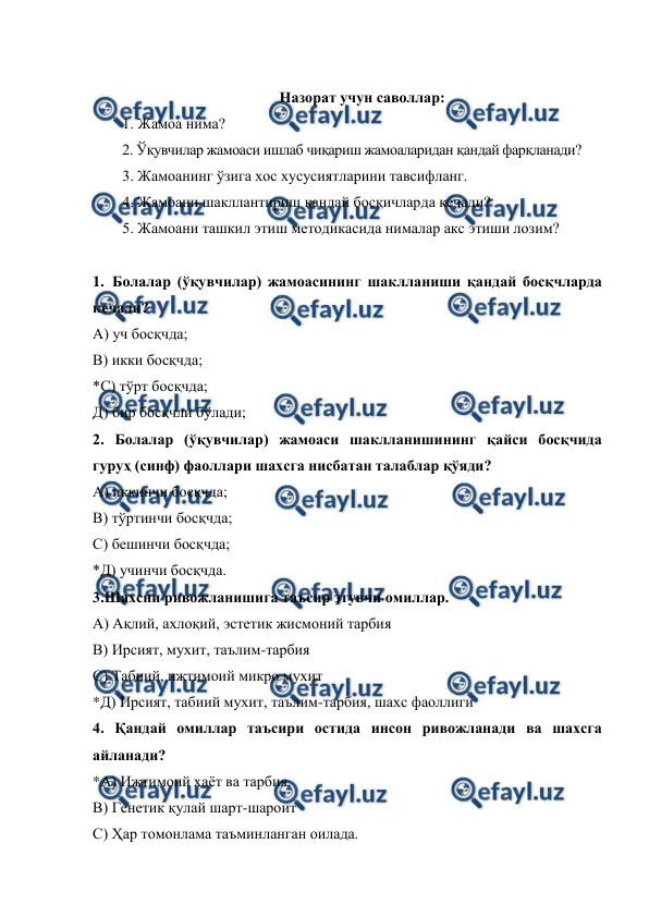  
 
 
Назорат учун саволлар: 
1. Жамоа нима? 
2. Ўқувчилар жамоаси ишлаб чиқариш жамоаларидан қандай фарқланади? 
3. Жамоанинг ўзига хос хусусиятларини тавсифланг.  
4. Жамоани шакллантириш қандай босқичларда кечади?  
5. Жамоани ташкил этиш методикасида нималар акс этиши лозим? 
 
1. Болалар (ўқувчилар) жамоасининг шаклланиши қандай босқчларда 
кечади? 
А) уч босқчда; 
В) икки босқчда; 
*С) тўрт босқчда; 
Д) бир босқчли бўлади; 
2. Болалар (ўқувчилар) жамоаси шаклланишининг қайси босқчида 
гуруҳ (синф) фаоллари шахсга нисбатан талаблар қўяди? 
А) иккинчи босқчда; 
В) тўртинчи босқчда; 
С) бешинчи босқчда; 
*Д) учинчи босқчда. 
3.Шахсни ривожланишига таъсир этувчи омиллар. 
А) Ақлий, ахлоқий, эстетик жисмоний тарбия 
В) Ирсият, мухит, таълим-тарбия 
С) Табиий, ижтимоий микро мухит 
*Д) Ирсият, табиий мухит, таълим-тарбия, шахс фаоллиги 
4. Қандай омиллар таъсири остида инсон ривожланади ва шахсга 
айланади? 
*А) Ижтимоий ҳаёт ва тарбия. 
В) Генетик қулай шарт-шароит 
С) Ҳар томонлама таъминланган оилада. 
