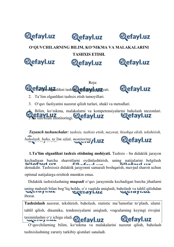  
 
 
 
 
 
O‘QUVCHILARNING BILIM, KO‘NIKMA VA MALAKALARINI 
TASHXIS ETISH. 
 
 
 
Reja: 
1.  Ta’lim olganlikni tashxis etishning mohiyati.  
2. Ta’lim olganlikni tashxis etish tamoyillari.  
3. O‘quv faoliyatini nazorat qilish turlari, shakl va metodlari. 
4. Bilim, ko‘nikma, malakalarni va kompetensiyalarini baholash mezonlari. 
5.Ta’lim sifati monitoringi. 
 
Tayanch tushunchalar: tashxis, tashxis etish, nazorat, hisobga olish, tekshirish, 
baholash, baho, ta’lim sifati, monitoring. 
 
1.Ta’lim olganlikni tashxis etishning mohiyati. Tashxis - bu didaktik jarayon 
kechadigan barcha sharoitlarni oydinlashtirish, uning natijalarini belgilash 
demakdir. Tashxissiz didaktik jarayonni samarali boshqarish, mavjud sharoit uchun 
optimal natijalarga erishish mumkin emas. 
Didaktik tashxislashning maqsadi o‘quv jarayonida kechadigan barcha jihatlarni 
uning mahsuli bilan bog‘liq holda, o‘z vaqtida aniqlash, baholash va tahlil qilishdan 
iborat. 
Tashxislash nazorat, tekshirish, baholash, statistic ma’lumotlar to‘plash, ularni 
tahlil qilish, dinamika, tendensiyalarni aniqlash, voqealarning keyingi rivojini 
taxminlashni o‘z ichiga oladi.  
O‘quvchilarning bilim, ko‘nikma va malakalarini nazorat qilish, baholash 
tashxislashning zaruriy tarkibiy qismlari sanaladi. 
