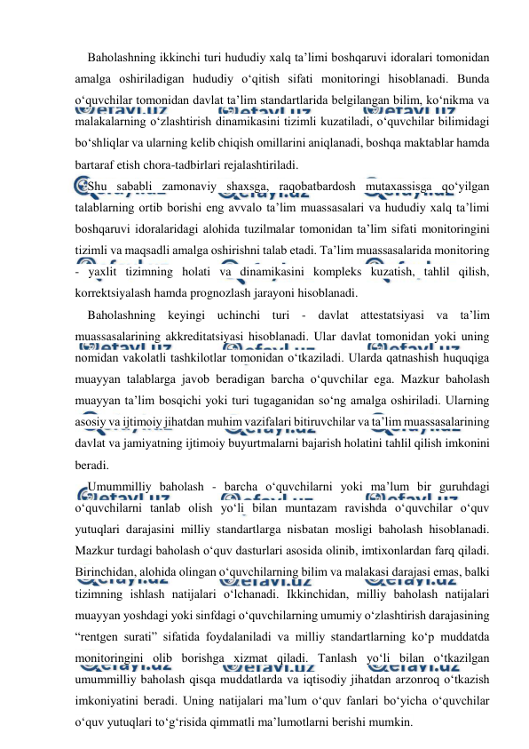  
 
Baholashning ikkinchi turi hududiy xalq ta’limi boshqaruvi idoralari tomonidan 
amalga oshiriladigan hududiy o‘qitish sifati monitoringi hisoblanadi. Bunda 
o‘quvchilar tomonidan davlat ta’lim standartlarida belgilangan bilim, ko‘nikma va 
malakalarning o‘zlashtirish dinamikasini tizimli kuzatiladi, o‘quvchilar bilimidagi 
bo‘shliqlar va ularning kelib chiqish omillarini aniqlanadi, boshqa maktablar hamda 
bartaraf etish chora-tadbirlari rejalashtiriladi. 
Shu sababli zamonaviy shaxsga, raqobatbardosh mutaxassisga qo‘yilgan 
talablarning ortib borishi eng avvalo ta’lim muassasalari va hududiy xalq ta’limi 
boshqaruvi idoralaridagi alohida tuzilmalar tomonidan ta’lim sifati monitoringini 
tizimli va maqsadli amalga oshirishni talab etadi. Ta’lim muassasalarida monitoring 
- yaxlit tizimning holati va dinamikasini kompleks kuzatish, tahlil qilish, 
korrektsiyalash hamda prognozlash jarayoni hisoblanadi. 
Baholashning keyingi uchinchi turi - davlat attestatsiyasi va ta’lim 
muassasalarining akkreditatsiyasi hisoblanadi. Ular davlat tomonidan yoki uning 
nomidan vakolatli tashkilotlar tomonidan o‘tkaziladi. Ularda qatnashish huquqiga 
muayyan talablarga javob beradigan barcha o‘quvchilar ega. Mazkur baholash 
muayyan ta’lim bosqichi yoki turi tugaganidan so‘ng amalga oshiriladi. Ularning 
asosiy va ijtimoiy jihatdan muhim vazifalari bitiruvchilar va ta’lim muassasalarining 
davlat va jamiyatning ijtimoiy buyurtmalarni bajarish holatini tahlil qilish imkonini 
beradi. 
Umummilliy baholash - barcha o‘quvchilarni yoki ma’lum bir guruhdagi 
o‘quvchilarni tanlab olish yo‘li bilan muntazam ravishda o‘quvchilar o‘quv 
yutuqlari darajasini milliy standartlarga nisbatan mosligi baholash hisoblanadi. 
Mazkur turdagi baholash o‘quv dasturlari asosida olinib, imtixonlardan farq qiladi. 
Birinchidan, alohida olingan o‘quvchilarning bilim va malakasi darajasi emas, balki 
tizimning ishlash natijalari o‘lchanadi. Ikkinchidan, milliy baholash natijalari 
muayyan yoshdagi yoki sinfdagi o‘quvchilarning umumiy o‘zlashtirish darajasining 
“rentgen surati” sifatida foydalaniladi va milliy standartlarning ko‘p muddatda 
monitoringini olib borishga xizmat qiladi. Tanlash yo‘li bilan o‘tkazilgan 
umummilliy baholash qisqa muddatlarda va iqtisodiy jihatdan arzonroq o‘tkazish 
imkoniyatini beradi. Uning natijalari ma’lum o‘quv fanlari bo‘yicha o‘quvchilar 
o‘quv yutuqlari to‘g‘risida qimmatli ma’lumotlarni berishi mumkin. 
