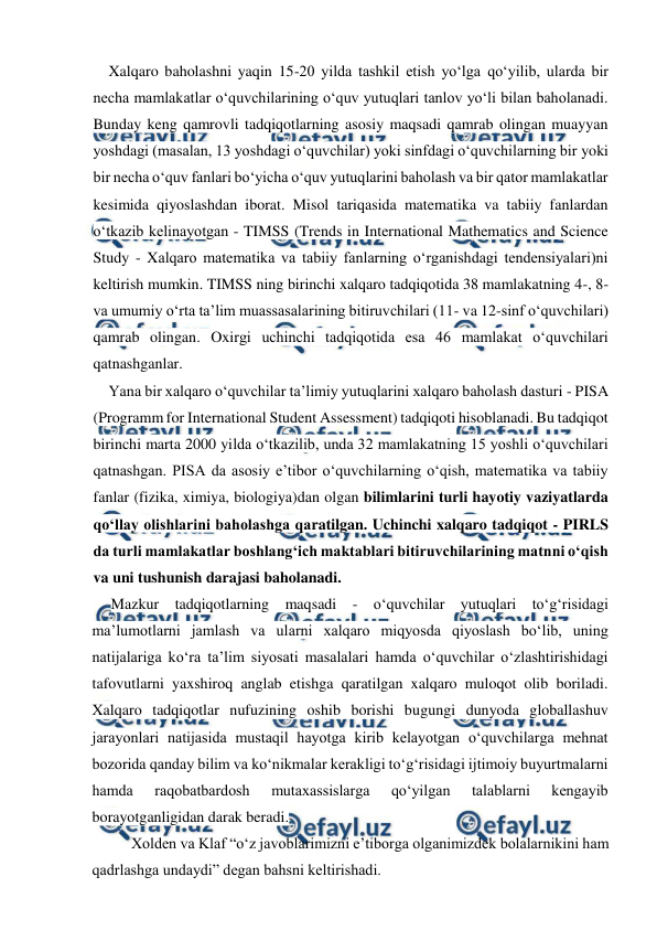  
 
Xalqaro baholashni yaqin 15-20 yilda tashkil etish yo‘lga qo‘yilib, ularda bir 
necha mamlakatlar o‘quvchilarining o‘quv yutuqlari tanlov yo‘li bilan baholanadi. 
Bunday keng qamrovli tadqiqotlarning asosiy maqsadi qamrab olingan muayyan 
yoshdagi (masalan, 13 yoshdagi o‘quvchilar) yoki sinfdagi o‘quvchilarning bir yoki 
bir necha o‘quv fanlari bo‘yicha o‘quv yutuqlarini baholash va bir qator mamlakatlar 
kesimida qiyoslashdan iborat. Misol tariqasida matematika va tabiiy fanlardan 
o‘tkazib kelinayotgan - TIMSS (Trends in International Mathematics and Science 
Study - Xalqaro matematika va tabiiy fanlarning o‘rganishdagi tendensiyalari)ni 
keltirish mumkin. TIMSS ning birinchi xalqaro tadqiqotida 38 mamlakatning 4-, 8- 
va umumiy o‘rta ta’lim muassasalarining bitiruvchilari (11- va 12-sinf o‘quvchilari) 
qamrab olingan. Oxirgi uchinchi tadqiqotida esa 46 mamlakat o‘quvchilari 
qatnashganlar. 
Yana bir xalqaro o‘quvchilar ta’limiy yutuqlarini xalqaro baholash dasturi - PISA 
(Programm for International Student Assessment) tadqiqoti hisoblanadi. Bu tadqiqot 
birinchi marta 2000 yilda o‘tkazilib, unda 32 mamlakatning 15 yoshli o‘quvchilari 
qatnashgan. PISA da asosiy e’tibor o‘quvchilarning o‘qish, matematika va tabiiy 
fanlar (fizika, ximiya, biologiya)dan olgan bilimlarini turli hayotiy vaziyatlarda 
qo‘llay olishlarini baholashga qaratilgan. Uchinchi xalqaro tadqiqot - PIRLS 
da turli mamlakatlar boshlang‘ich maktablari bitiruvchilarining matnni o‘qish 
va uni tushunish darajasi baholanadi. 
Mazkur tadqiqotlarning maqsadi - o‘quvchilar yutuqlari to‘g‘risidagi 
ma’lumotlarni jamlash va ularni xalqaro miqyosda qiyoslash bo‘lib, uning 
natijalariga ko‘ra ta’lim siyosati masalalari hamda o‘quvchilar o‘zlashtirishidagi 
tafovutlarni yaxshiroq anglab etishga qaratilgan xalqaro muloqot olib boriladi. 
Xalqaro tadqiqotlar nufuzining oshib borishi bugungi dunyoda globallashuv 
jarayonlari natijasida mustaqil hayotga kirib kelayotgan o‘quvchilarga mehnat 
bozorida qanday bilim va ko‘nikmalar kerakligi to‘g‘risidagi ijtimoiy buyurtmalarni 
hamda 
raqobatbardosh 
mutaxassislarga 
qo‘yilgan 
talablarni 
kengayib 
borayotganligidan darak beradi. 
Xolden va Klaf “o‘z javoblarimizni e’tiborga olganimizdek bolalarnikini ham 
qadrlashga undaydi” degan bahsni keltirishadi. 
