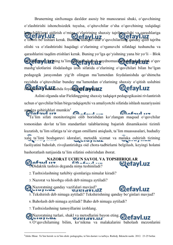  
 
Brunerning sinfxonaga daxldor asosiy bir munozarasi shuki, o‘quvchining 
o‘zlashtirishi ishonchsizdek tuyulsa, o‘qituvchilar o‘sha o‘quvchining xulqidagi 
kamchiliklarni qidirish o‘rniga o‘zlaririning shaxsiy tajriba uslubi va qarashlariga 
e’tiborli bo‘lishlari kerak. Bundan tashqari ular o‘quvchilarning qanday qilib tajriba 
olishi va o‘zlashtirishi haqidagi o‘zlarining o‘rganuvchi sifatdagi tushuncha va 
qarashlarini taqdim etishlari kerak. Buning yo‘lga qo‘yishning yana bir yo‘li – Blok 
va Villiam o‘zlarining ta’lim olishni baholash qaydnomasida bahslashganidek o‘quv 
mashg‘ulotlarini ifodalashga izoh sifatida o‘zlarining o‘quvchilari bilan bo‘lgan 
pedagogik jarayondan yig‘ib olingan ma’lumotdan foydalanishda qo‘shimcha 
ravishda o‘qituvchilar bunday ma’lumotdan o‘zlarining shaxsiy o‘qitish uslubini 
ifodalash va baholashda foydalanishi mumkin.  
Aslini olganda ular Fieldinggning shaxsiy tadqiqot pedagogikasini rivlantirish 
uchun o‘quvchilar bilan birga tadqiqotchi va amaliyotchi sifatida ishlash nazariyasini 
amalga oshirishlari mumkin1 
Ta’lim sifati monitoringini olib borishdan ko‘zlangan maqsad o‘quvchilar 
tomonidan davlat ta’lim standartlari talablarining bajarish dinamikasini tizimli 
kuzatish, ta’lim sifatiga ta’sir etgan omillarni aniqlash, ta’lim muassasalari, hududiy 
xalq ta’limi boshqaruvi idoralari, metodik xizmat va malaka oshirish tizining 
faoliyatini baholab, rivojlantirishga oid chora-tadbirlarni belgilash, keyingi holatni 
bashoratlash natijasida ta’lim sifatini oshirishdan iborat. 
NAZORAT UCHUN SAVOL VA TOPSHIRIQLAR 
1. Didaktik tashxis deganda nima tushiniladi? 
2. Tashxislashning tarkibiy qismlariga nimalar kiradi? 
3. Nazorat va hisobga olish deb nimaga aytiladi? 
4. Nazoratning qanday vazifalari mavjud? 
5. Tekshirish deb nimaga aytiladi? Tekshirishning qanday bo‘ginlari mavjud? 
6. Baholash deb nimaga aytiladi? Baho deb nimaga aytiladi? 
7. Tashxislashning tamoyillarini izohlang. 
8. Nazoratning turlari, shakl va metodlarini bayon eting, 
9. O‘quvchilarning bilim, ko‘nikma va malakalarini baholash mezonlarini 
                                                 
8Aleks Muur. Ta’lim berish va ta’lim olish: pedagogika, ta’lim dasturi va tarbiya. Rutledj. Ikkinchi nashr. 2012.  23-25 betlar. 
 
