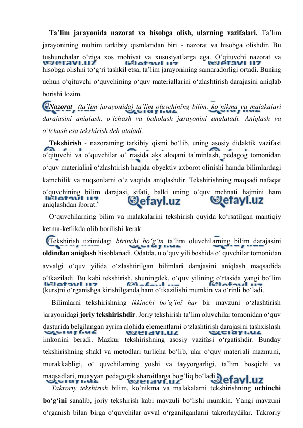  
 
Ta’lim jarayonida nazorat va hisobga olish, ularning vazifalari. Ta’lim 
jarayonining muhim tarkibiy qismlaridan biri - nazorat va hisobga olishdir. Bu 
tushunchalar o‘ziga xos mohiyat va xususiyatlarga ega. O‘qituvchi nazorat va 
hisobga olishni to‘g‘ri tashkil etsa, ta’lim jarayonining samaradorligi ortadi. Buning 
uchun o‘qituvchi o‘quvchining o‘quv materiallarini o‘zlashtirish darajasini aniqlab 
borishi lozim. 
Nazorat  (ta’lim jarayonida) ta’lim oluvchining bilim, ko‘nikma va malakalari 
darajasini aniqlash, o‘lchash va baholash jarayonini anglatadi. Aniqlash va 
o‘lchash esa tekshirish deb ataladi.  
Tekshirish - nazoratning tarkibiy qismi bo‘lib, uning asosiy didaktik vazifasi 
o‘qituvchi va o‘quvchilar o‘ rtasida aks aloqani ta’minlash, pedagog tomonidan 
o‘quv materialini o‘zlashtirish haqida obyektiv axborot olinishi hamda bilimlardagi 
kamchilik va nuqsonlarni o‘z vaqtida aniqlashdir. Tekshirishning maqsadi nafaqat 
o‘quvchining bilim darajasi, sifati, balki uning o‘quv mehnati hajmini ham 
aniqlashdan iborat. 
O‘quvchilarning bilim va malakalarini tekshirish quyida ko‘rsatilgan mantiqiy 
ketma-ketlikda olib borilishi kerak: 
Tekshirish tizimidagi birinchi bo‘g‘in ta’lim oluvchilarning bilim darajasini 
oldindan aniqlash hisoblanadi. Odatda, u o‘quv yili boshida o‘ quvchilar tomonidan 
avvalgi o‘quv yilida o‘zlashtirilgan bilimlari darajasini aniqlash maqsadida 
o‘tkaziladi. Bu kabi tekshirish, shuningdek, o‘quv yilining o‘rtasida yangi bo‘lim 
(kurs)ni o‘rganishga kirishilganda ham o‘tkazilishi mumkin va o‘rinli bo‘ladi. 
Bilimlarni tekshirishning ikkinchi bo’g’ini har bir mavzuni o‘zlashtirish 
jarayonidagi joriy tekshirishdir. Joriy tekshirish ta’lim oluvchilar tomonidan o‘quv 
dasturida belgilangan ayrim alohida elementlarni o‘zlashtirish darajasini tashxislash 
imkonini beradi. Mazkur tekshirishning asosiy vazifasi o‘rgatishdir. Bunday 
tekshirishning shakl va metodlari turlicha bo‘lib, ular o‘quv materiali mazmuni, 
murakkabligi, o‘ quvchilarning yoshi va tayyorgarligi, ta’lim bosqichi va 
maqsadlari, muayyan pedagogik sharoitlarga bog‘liq bo‘ladi. 
Takroriy tekshirish bilim, ko‘nikma va malakalarni tekshirishning uchinchi 
bo‘g‘ini sanalib, joriy tekshirish kabi mavzuli bo‘lishi mumkin. Yangi mavzuni 
o‘rganish bilan birga o‘quvchilar avval o‘rganilganlarni takrorlaydilar. Takroriy 
