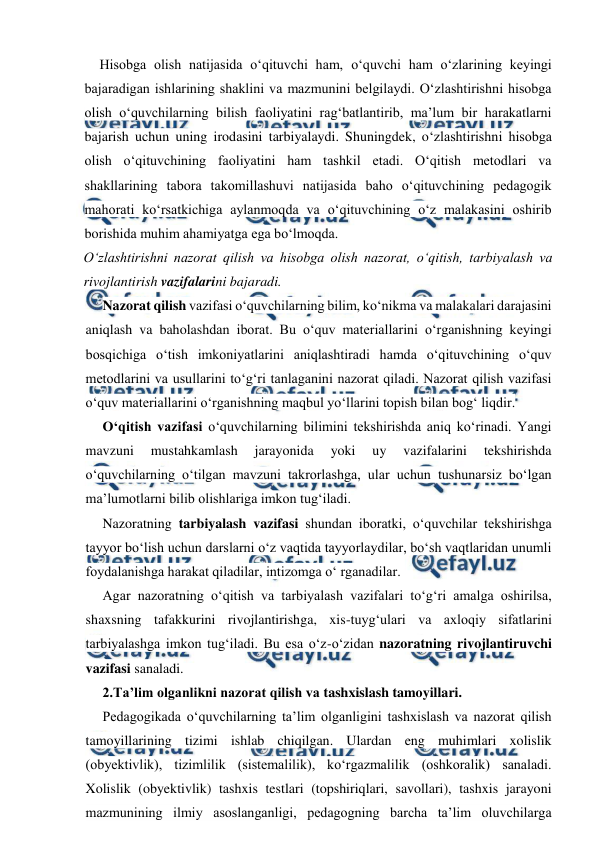  
 
Hisobga olish natijasida o‘qituvchi ham, o‘quvchi ham o‘zlarining keyingi 
bajaradigan ishlarining shaklini va mazmunini belgilaydi. O‘zlashtirishni hisobga 
olish o‘quvchilarning bilish faoliyatini rag‘batlantirib, ma’lum bir harakatlarni 
bajarish uchun uning irodasini tarbiyalaydi. Shuningdek, o‘zlashtirishni hisobga 
olish o‘qituvchining faoliyatini ham tashkil etadi. O‘qitish metodlari va 
shakllarining tabora takomillashuvi natijasida baho o‘qituvchining pedagogik 
mahorati ko‘rsatkichiga aylanmoqda va o‘qituvchining o‘z malakasini oshirib 
borishida muhim ahamiyatga ega bo‘lmoqda. 
O‘zlashtirishni nazorat qilish va hisobga olish nazorat, o‘qitish, tarbiyalash va 
rivojlantirish vazifalarini bajaradi. 
Nazorat qilish vazifasi o‘quvchilarning bilim, ko‘nikma va malakalari darajasini 
aniqlash va baholashdan iborat. Bu o‘quv materiallarini o‘rganishning keyingi 
bosqichiga o‘tish imkoniyatlarini aniqlashtiradi hamda o‘qituvchining o‘quv 
metodlarini va usullarini to‘g‘ri tanlaganini nazorat qiladi. Nazorat qilish vazifasi 
o‘quv materiallarini o‘rganishning maqbul yo‘llarini topish bilan bog‘ liqdir. 
O‘qitish vazifasi o‘quvchilarning bilimini tekshirishda aniq ko‘rinadi. Yangi 
mavzuni 
mustahkamlash 
jarayonida 
yoki 
uy 
vazifalarini 
tekshirishda 
o‘quvchilarning o‘tilgan mavzuni takrorlashga, ular uchun tushunarsiz bo‘lgan 
ma’lumotlarni bilib olishlariga imkon tug‘iladi. 
Nazoratning tarbiyalash vazifasi shundan iboratki, o‘quvchilar tekshirishga 
tayyor bo‘lish uchun darslarni o‘z vaqtida tayyorlaydilar, bo‘sh vaqtlaridan unumli 
foydalanishga harakat qiladilar, intizomga o‘ rganadilar. 
Agar nazoratning o‘qitish va tarbiyalash vazifalari to‘g‘ri amalga oshirilsa, 
shaxsning tafakkurini rivojlantirishga, xis-tuyg‘ulari va axloqiy sifatlarini 
tarbiyalashga imkon tug‘iladi. Bu esa o‘z-o‘zidan nazoratning rivojlantiruvchi 
vazifasi sanaladi. 
2.Ta’lim olganlikni nazorat qilish va tashxislash tamoyillari. 
Pedagogikada o‘quvchilarning ta’lim olganligini tashxislash va nazorat qilish 
tamoyillarining tizimi ishlab chiqilgan. Ulardan eng muhimlari xolislik 
(obyektivlik), tizimlilik (sistemalilik), ko‘rgazmalilik (oshkoralik) sanaladi. 
Xolislik (obyektivlik) tashxis testlari (topshiriqlari, savollari), tashxis jarayoni 
mazmunining ilmiy asoslanganligi, pedagogning barcha ta’lim oluvchilarga 
