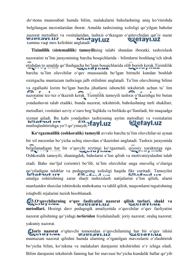  
 
do‘stona munosabati hamda bilim, malakalarni baholashning aniq ko‘rinishda 
belgilangan mezonlaridan iborat. Amalda tashxisning xolisligi qo‘yilgan baholar 
nazorat metodlari va vositalaridan, tashxis o‘tkazgan o‘qituvchidan qat’iy nazar 
xamma vaqt mos kelishini anglatadi. 
Tizimlilik (sistemalilik) tamoyilining talabi shundan iboratki, tashxislash 
nazoratini ta’lim jarayonining barcha bosqichlarida - bilimlarni boshlang‘ich idrok 
etishdan to amalda qo‘llashgacha bo‘lgan bosqichlarida olib borish kerak.Tizimlilik 
barcha ta’lim oluvchilar o‘quv muassasida bo‘lgan birinchi kundan boshlab 
oxirigacha muntazam tashxisga jalb etilishini anglatadi. Ta’lim oluvchining bilimi 
va egallashi lozim bo‘lgan barcha jihatlarni ishonchli tekshirish uchun ta’ lim 
nazoratini tez-tez o‘tkazish kerak. Tizimlilik tamoyili tashxis o‘tkazishga bir butun 
yondashuvni talab etadiki, bunda nazorat, tekshirish, baholashning turli shakllari, 
metodlari, vositalari uzviy o‘zaro bog‘liqlikda va birlikda qo‘llaniladi, bir maqsadga 
xizmat qiladi. Bu kabi yondashuv tashxisning ayrim metodlari va vositalarini 
mutloqlashtirishga yo‘l qo‘ymaydi. 
Ko‘rgazmalilik (oshkoralik) tamoyili avvalo barcha ta’lim oluvchilar-ni aynan 
bir xil mezonlar bo‘yicha ochiq sinovdan o‘tkazishni anglatadi. Tashxis jarayonida 
belgilanadigan har bir o‘quvchi reytingi ko‘rgazmali, qiyosiy xarakterga ega. 
Oshkoralik tamoyili, shuningdek, baholarni e’lon qilish va motivatsiyalashni talab 
etadi. Baho mo‘ljal (orientir) bo‘lib, ta’lim oluvchilar unga muvofiq o‘zlariga 
qo‘yiladigan talablar va pedagogning xolisligi haqida fikr yuritadi. Tamoyilni 
amalga oshirishning zarur sharti tashxislash natijalarini e’lon qilish, ularni 
manfaatdor shaxslar ishtirokida muhokama va tahlil qilish, nuqsonlarni tugatishning 
istiqbolli rejalarini tuzish hisoblanadi. 
3.O‘quvchilarning o‘quv faoliyatini nazorat qilish turlari, shakl va 
metodlari. Hozirgi davr pedagogik amaliyotida o‘quvchilar o‘quv faoliyatini 
nazorat qilishning qo‘yidagi turlaridan foydalaniladi: joriy nazorat; oraliq nazorat; 
yakuniy nazorat. 
Joriy nazorat o‘qituvchi tomonidan o‘quvchilarning har bir o‘quv ishini 
muntazam nazorat qilishni hamda ularning o‘rganilgan mavzularni o‘zlashtirish 
bo‘yicha bilim, ko‘nikma va malakalari darajasini tekshirishni o‘z ichiga oladi. 
Bilim darajasini tekshirish fanning har bir mavzusi bo‘yicha kundalik ballar qo‘yib 
