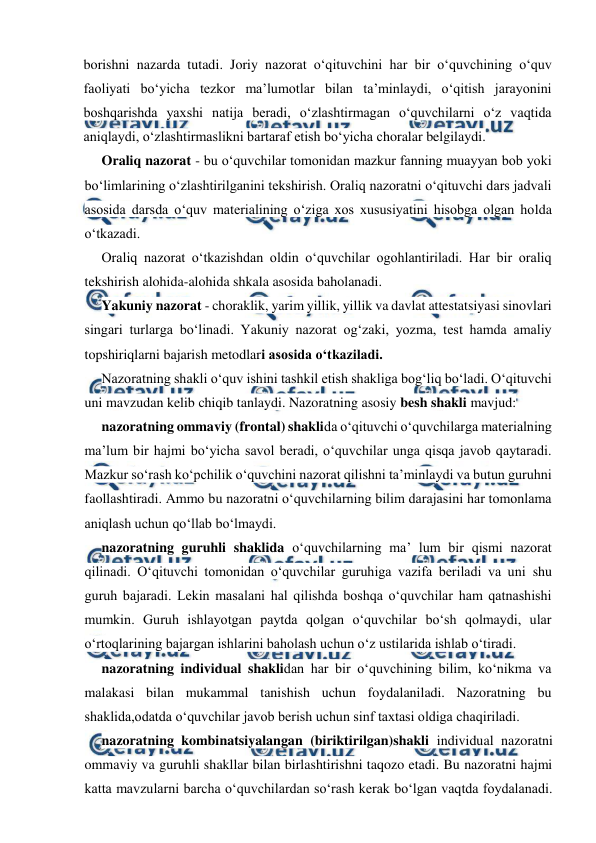  
 
borishni nazarda tutadi. Joriy nazorat o‘qituvchini har bir o‘quvchining o‘quv 
faoliyati bo‘yicha tezkor ma’lumotlar bilan ta’minlaydi, o‘qitish jarayonini 
boshqarishda yaxshi natija beradi, o‘zlashtirmagan o‘quvchilarni o‘z vaqtida 
aniqlaydi, o‘zlashtirmaslikni bartaraf etish bo‘yicha choralar belgilaydi. 
Oraliq nazorat - bu o‘quvchilar tomonidan mazkur fanning muayyan bob yoki 
bo‘limlarining o‘zlashtirilganini tekshirish. Oraliq nazoratni o‘qituvchi dars jadvali 
asosida darsda o‘quv materialining o‘ziga xos xususiyatini hisobga olgan holda 
o‘tkazadi. 
Oraliq nazorat o‘tkazishdan oldin o‘quvchilar ogohlantiriladi. Har bir oraliq 
tekshirish alohida-alohida shkala asosida baholanadi. 
Yakuniy nazorat - choraklik, yarim yillik, yillik va davlat attestatsiyasi sinovlari 
singari turlarga bo‘linadi. Yakuniy nazorat og‘zaki, yozma, test hamda amaliy 
topshiriqlarni bajarish metodlari asosida o‘tkaziladi. 
Nazoratning shakli o‘quv ishini tashkil etish shakliga bog‘liq bo‘ladi. O‘qituvchi 
uni mavzudan kelib chiqib tanlaydi. Nazoratning asosiy besh shakli mavjud: 
nazoratning ommaviy (frontal) shaklida o‘qituvchi o‘quvchilarga materialning 
ma’lum bir hajmi bo‘yicha savol beradi, o‘quvchilar unga qisqa javob qaytaradi. 
Mazkur so‘rash ko‘pchilik o‘quvchini nazorat qilishni ta’minlaydi va butun guruhni 
faollashtiradi. Ammo bu nazoratni o‘quvchilarning bilim darajasini har tomonlama 
aniqlash uchun qo‘llab bo‘lmaydi. 
nazoratning guruhli shaklida o‘quvchilarning ma’ lum bir qismi nazorat 
qilinadi. O‘qituvchi tomonidan o‘quvchilar guruhiga vazifa beriladi va uni shu 
guruh bajaradi. Lekin masalani hal qilishda boshqa o‘quvchilar ham qatnashishi 
mumkin. Guruh ishlayotgan paytda qolgan o‘quvchilar bo‘sh qolmaydi, ular 
o‘rtoqlarining bajargan ishlarini baholash uchun o‘z ustilarida ishlab o‘tiradi. 
nazoratning individual shaklidan har bir o‘quvchining bilim, ko‘nikma va 
malakasi bilan mukammal tanishish uchun foydalaniladi. Nazoratning bu 
shaklida,odatda o‘quvchilar javob berish uchun sinf taxtasi oldiga chaqiriladi. 
nazoratning kombinatsiyalangan (biriktirilgan)shakli individual nazoratni 
ommaviy va guruhli shakllar bilan birlashtirishni taqozo etadi. Bu nazoratni hajmi 
katta mavzularni barcha o‘quvchilardan so‘rash kerak bo‘lgan vaqtda foydalanadi. 
