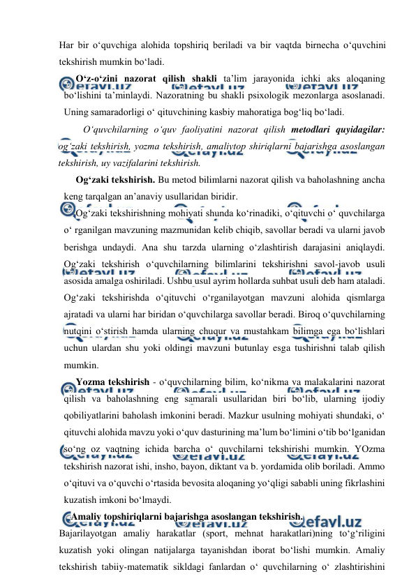  
 
Har bir o‘quvchiga alohida topshiriq beriladi va bir vaqtda birnecha o‘quvchini 
tekshirish mumkin bo‘ladi. 
O‘z-o‘zini nazorat qilish shakli ta’lim jarayonida ichki aks aloqaning 
bo‘lishini ta’minlaydi. Nazoratning bu shakli psixologik mezonlarga asoslanadi. 
Uning samaradorligi o‘ qituvchining kasbiy mahoratiga bog‘liq bo‘ladi. 
O‘quvchilarning o‘quv faoliyatini nazorat qilish metodlari quyidagilar: 
og‘zaki tekshirish, yozma tekshirish, amaliytop shiriqlarni bajarishga asoslangan 
tekshirish, uy vazifalarini tekshirish. 
Og‘zaki tekshirish. Bu metod bilimlarni nazorat qilish va baholashning ancha 
keng tarqalgan an’anaviy usullaridan biridir. 
Og‘zaki tekshirishning mohiyati shunda ko‘rinadiki, o‘qituvchi o‘ quvchilarga 
o‘ rganilgan mavzuning mazmunidan kelib chiqib, savollar beradi va ularni javob 
berishga undaydi. Ana shu tarzda ularning o‘zlashtirish darajasini aniqlaydi. 
Og‘zaki tekshirish o‘quvchilarning bilimlarini tekshirishni savol-javob usuli 
asosida amalga oshiriladi. Ushbu usul ayrim hollarda suhbat usuli deb ham ataladi. 
Og‘zaki tekshirishda o‘qituvchi o‘rganilayotgan mavzuni alohida qismlarga 
ajratadi va ularni har biridan o‘quvchilarga savollar beradi. Biroq o‘quvchilarning 
nutqini o‘stirish hamda ularning chuqur va mustahkam bilimga ega bo‘lishlari 
uchun ulardan shu yoki oldingi mavzuni butunlay esga tushirishni talab qilish 
mumkin. 
Yozma tekshirish - o‘quvchilarning bilim, ko‘nikma va malakalarini nazorat 
qilish va baholashning eng samarali usullaridan biri bo‘lib, ularning ijodiy 
qobiliyatlarini baholash imkonini beradi. Mazkur usulning mohiyati shundaki, o‘ 
qituvchi alohida mavzu yoki o‘quv dasturining ma’lum bo‘limini o‘tib bo‘lganidan 
so‘ng oz vaqtning ichida barcha o‘ quvchilarni tekshirishi mumkin. YOzma 
tekshirish nazorat ishi, insho, bayon, diktant va b. yordamida olib boriladi. Ammo 
o‘qituvi va o‘quvchi o‘rtasida bevosita aloqaning yo‘qligi sababli uning fikrlashini 
kuzatish imkoni bo‘lmaydi. 
Amaliy topshiriqlarni bajarishga asoslangan tekshirish. 
Bajarilayotgan amaliy harakatlar (sport, mehnat harakatlari)ning to‘g‘riligini 
kuzatish yoki olingan natijalarga tayanishdan iborat bo‘lishi mumkin. Amaliy 
tekshirish tabiiy-matematik sikldagi fanlardan o‘ quvchilarning o‘ zlashtirishini 
