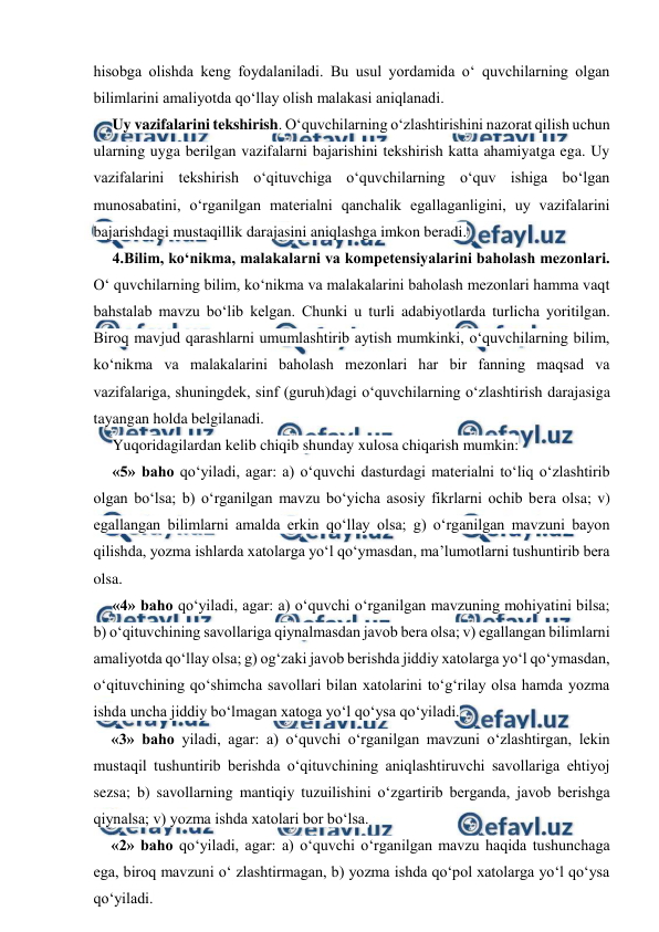  
 
hisobga olishda keng foydalaniladi. Bu usul yordamida o‘ quvchilarning olgan 
bilimlarini amaliyotda qo‘llay olish malakasi aniqlanadi. 
Uy vazifalarini tekshirish. O‘quvchilarning o‘zlashtirishini nazorat qilish uchun 
ularning uyga berilgan vazifalarni bajarishini tekshirish katta ahamiyatga ega. Uy 
vazifalarini tekshirish o‘qituvchiga o‘quvchilarning o‘quv ishiga bo‘lgan 
munosabatini, o‘rganilgan materialni qanchalik egallaganligini, uy vazifalarini 
bajarishdagi mustaqillik darajasini aniqlashga imkon beradi. 
4.Bilim, ko‘nikma, malakalarni va kompetensiyalarini baholash mezonlari. 
O‘ quvchilarning bilim, ko‘nikma va malakalarini baholash mezonlari hamma vaqt 
bahstalab mavzu bo‘lib kelgan. Chunki u turli adabiyotlarda turlicha yoritilgan. 
Biroq mavjud qarashlarni umumlashtirib aytish mumkinki, o‘quvchilarning bilim, 
ko‘nikma va malakalarini baholash mezonlari har bir fanning maqsad va 
vazifalariga, shuningdek, sinf (guruh)dagi o‘quvchilarning o‘zlashtirish darajasiga 
tayangan holda belgilanadi. 
Yuqoridagilardan kelib chiqib shunday xulosa chiqarish mumkin: 
«5» baho qo‘yiladi, agar: a) o‘quvchi dasturdagi materialni to‘liq o‘zlashtirib 
olgan bo‘lsa; b) o‘rganilgan mavzu bo‘yicha asosiy fikrlarni ochib bera olsa; v) 
egallangan bilimlarni amalda erkin qo‘llay olsa; g) o‘rganilgan mavzuni bayon 
qilishda, yozma ishlarda xatolarga yo‘l qo‘ymasdan, ma’lumotlarni tushuntirib bera 
olsa. 
«4» baho qo‘yiladi, agar: a) o‘quvchi o‘rganilgan mavzuning mohiyatini bilsa;   
b) o‘qituvchining savollariga qiynalmasdan javob bera olsa; v) egallangan bilimlarni 
amaliyotda qo‘llay olsa; g) og‘zaki javob berishda jiddiy xatolarga yo‘l qo‘ymasdan, 
o‘qituvchining qo‘shimcha savollari bilan xatolarini to‘g‘rilay olsa hamda yozma 
ishda uncha jiddiy bo‘lmagan xatoga yo‘l qo‘ysa qo‘yiladi. 
«3» baho yiladi, agar: a) o‘quvchi o‘rganilgan mavzuni o‘zlashtirgan, lekin 
mustaqil tushuntirib berishda o‘qituvchining aniqlashtiruvchi savollariga ehtiyoj 
sezsa; b) savollarning mantiqiy tuzuilishini o‘zgartirib berganda, javob berishga 
qiynalsa; v) yozma ishda xatolari bor bo‘lsa. 
«2» baho qo‘yiladi, agar: a) o‘quvchi o‘rganilgan mavzu haqida tushunchaga 
ega, biroq mavzuni o‘ zlashtirmagan, b) yozma ishda qo‘pol xatolarga yo‘l qo‘ysa 
qo‘yiladi. 
