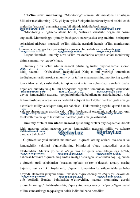  
 
5.Ta’lim sifati monitoring. “Monitoring” atamasi ilk maratoba Birlashgan 
Millatlar tashkilotining 1972-yil iyun oyida Stokgolm konferensiyasini tashkil etish 
arafasida “nazorat” atamasiga muqobil sifatida ishlatila boshlangan. 
“Monitoring - inglizcha atama bo‘lib, “uzluksiz kuzatish” degan ma’nosini 
anglatadi. Monitoringga ijtimoiy boshqaruv nazariyasida eng muhim, boshqaruv 
sohasidagi nisbatan mustaqil bo‘lim sifatida qaraladi hamda ta’lim monitoringi 
doirasida pedagogik faoliyat natijalari yuzaga chiqariladi va baholanadi. 
Respublikamizda umumiy o‘rta ta’lim maktablarida o‘qitish sofati monitoring 
tizimi samarali yo‘lga qo‘yilgan. 
Umumiy o‘rta ta’lim sifatini nazorat qilishning turlari quyidagilardan iborat: 
ichki nazorat - O‘zbekiston Respublikasi Xalq ta’limi vazirligi tomonidan 
tasdiqlangan tartib asosida umumiy o‘rta ta’lim muassasasining monitoring guruhi 
tomonidan amalga oshiriladi; tashqi nazorat - ta’lim sohasidagi vakolatli davlat 
organlari, hududiy xalq ta’limi boshqaruvi organlari tomonidan amalga oshiriladi; 
davlat- jamoatchilik nazorati - qonun hujjatlarida belgilangan tartibda hududiy xalq 
ta’limi boshqaruvi organlari va nodavlat notijorat tashkilotlar hamkorligida amalga 
oshiriladi; milliy va xalqaro darajada baholash - Hukumatning tegishli qarori hamda 
xalqaro shartnomalar asosida xalq ta’limi boshqaruvi organlari, nodavlat notijorat 
tashkilotlar va xalqaro tashkilotlar hamkorligida amalga oshiriladi 
Umumiy o‘rta ta’lim sifatini nazorat qilishning turlari quyidagilardan iborat: 
ichki nazorat; tashqi nazorat; davlat- jamoatchilik nazorati; milliy va xalaaro 
darajada baholash. 
O‘qituvchilar yoki maktab ma’muriyati, o‘quvchilarning o‘zlari, ota-onalar va 
jamoatchilik vakillari o‘quvchilarning bilimlarini o‘quv maqsadlari asosida 
tekshiradilar. Mazkur yo‘nalish o‘ziga xos bir qator afzalliklarga ega bo‘lib, 
baholash bevosita o‘quvchining sinfda amalga oshirilgan ishlari bilan bog‘liq, bunda 
o‘qituvchi turli uslublardan (masalan og‘zaki so‘rov o‘tkazish, amaliy mashq 
bajarish, test va h.k.) foydalanib, o‘quvchi tomonidan bajarilgan ishlarga baho 
qo‘yadi. Baholash jarayoni tizimli ravishda o‘quv choragi va o‘quv yili davomida 
olib boriladi. Bunday baholashda o‘qituvchilar, maktab monitoring guruhi 
o‘quvchilarning o‘zlashtirishi sifati, o‘quv yutuqlariga asosiy me’yor bo‘lgan davlat 
ta’lim standartlariga taqqoslagan holda individul baho beradilar. 
