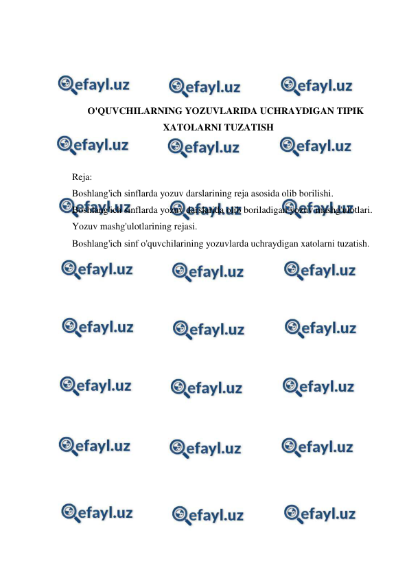  
 
 
 
 
 
O'QUVCHILARNING YOZUVLARIDA UCHRAYDIGAN TIPIK 
XATOLARNI TUZATISH 
 
 
Reja: 
Boshlang'ich sinflarda yozuv darslarining reja asosida olib borilishi. 
Boshlang'ich sinflarda yozuv darslarida olib boriladigan yozuv mashg'ulotlari. 
Yozuv mashg'ulotlarining rejasi. 
Boshlang'ich sinf o'quvchilarining yozuvlarda uchraydigan xatolarni tuzatish. 
 
 
 
 
 
 
 
 
 
 
 
 
 
 
 
 
 
 
 
