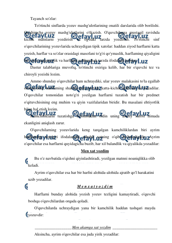  
 
Tayanch so'zlar: 
 To'rtinchi sinflarda yozuv mashg'ulotlarining onatili darslarida olib borilishi. 
Qo'shimcha yozuv mashg'ulotlarini o'tkazish. O'quvchilarga mustaqil ravishda 
kichik matnlarni yozdirish va og'zaki tarzda yozdirish. To'rtinchi sinf 
o'quvchilarining yozuvlarida uchraydigan tipik xatolar: haddan ziyod harflarni katta 
yozish, harflar va so'zlar orasidagi masofani to'g'ri qo'ymaslik, harflaming qiyaligini 
bir xilda saqlamaslik va harflarni uchburchak tarzda ifodalash kabilar. 
Dastur talablariga muvofiq, to'rtinchi oxiriga kelib, har bir o'quvchi tez va 
chiroyli yozishi lozim. 
Ammo shunday o'quvchilar ham uchraydiki, ular yozuv malakasini to'la egallab 
olomaydilar, harflaming shaklini pala partish, katta-kichik qilib har xil yozadilar. 
O'quvchilar tomonidan noto'g'ri yozilgan harflarni tuzatish har bir predmet 
o'qituvchisining eng muhim va qiyin vazifalaridan biridir. Bu masalani ehtiyotlik 
bilan hal etish lozim. 
Kamchiliklarni tuzatishga kirishishdan oldin uning asosiy xatosi nimada 
ekanligini aniqlash zarur. 
O'quvchilarning yozuvlarida keng tarqalgan kamchiliklardan biri ayrim 
harflaming noto'g'ri ifodalanishi sababli xatning o'qib bo'lmasligidir. Ayrim 
o'quvchilar esa harflarni quyidagicha buzib, har xil balandlik va qiyalikda yozadilar: 
Men xat yozdim 
Bu o'z navbatida o'qishni qiyinlashtiradi, yozilgan matnni noaniqlikka olib 
keladi. 
Ayrim o'quvchilar esa har bir harfni alohida-alohida ajratib qo'l harakatini 
uzib yozadilar. 
M e n x a t y o z d i m 
Harflarni bunday alohida yozish yozuv tezligini kamaytiradi, o'quvchi 
boshqa o'quvchilardan orqada qoladi. 
O'quvchilarda uchraydigan yana bir kamchilik haddan tashqari mayda 
yozuvdir: 
 
__________________ Men akamga xat yozdim ______________________ 
 
Aksincha, ayrim o'quvchilar esa juda yirik yozadilar: 
