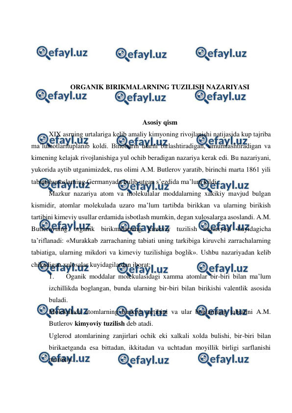  
 
 
 
 
 
ORGANIK BIRIKMALARNING TUZILISH NAZARIYASI 
 
 
Asosiy qism 
XIX asrning urtalariga kelib amaliy kimyoning rivojlanishi natijasida kup tajriba 
ma’lumotlarituplanib koldi. Binobarin ularni birlashtiradigan, umumlashtiradigan va 
kimening kelajak rivojlanishiga yul ochib beradigan nazariya kerak edi. Bu nazariyani, 
yukorida aytib utganimizdek, rus olimi A.M. Butlerov yaratib, birinchi marta 1861 yili 
tabiatshunoslarning Germanyada bulib utgan s’ezdida ma’lum kildi. 
Mazkur nazariya atom va molekulalar moddalarning xakikiy mavjud bulgan 
kismidir, atomlar molekulada uzaro ma’lum tartibda birikkan va ularning birikish 
tartibini kimeviy usullar erdamida isbotlash mumkin, degan xulosalarga asoslandi. A.M. 
Butlerovning organik birikmalarning kimeviy tuzilish nazariyasi kuyidagicha 
ta’riflanadi: «Murakkab zarrachaning tabiati uning tarkibiga kiruvchi zarrachalarning 
tabiatiga, ularning mikdori va kimeviy tuzilishiga boglik». Ushbu nazariyadan kelib 
chikadigan xulosalar kuyidagilardan iborat: 
1. 
Oganik moddalar molekulasidagi xamma atomlar bir-biri bilan ma’lum 
izchillikda boglangan, bunda ularning bir-biri bilan birikishi valentlik asosida 
buladi. 
Molekulada atomlarning birikish tartibini va ular boglarining tabiatini A.M. 
Butlerov kimyoviy tuzilish deb atadi. 
Uglerod atomlarining zanjirlari ochik eki xalkali xolda bulishi, bir-biri bilan 
birikaetganda esa bittadan, ikkitadan va uchtadan moyillik birligi sarflanishi 
mumkin. 
