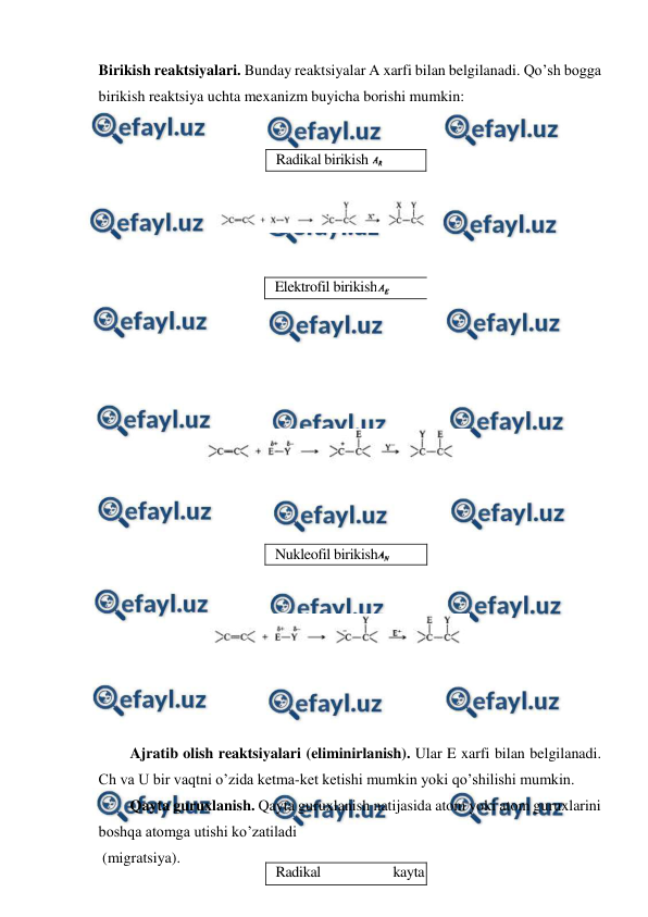  
 
Birikish reaktsiyalari. Bunday reaktsiyalar A xarfi bilan belgilanadi. Qo’sh bogga 
birikish reaktsiya uchta mexanizm buyicha borishi mumkin: 
 
 
 
 
 
 
 
 
 
 
 
 
 
 
 
 
 
 
 
 
 
 
 
 
Ajratib olish reaktsiyalari (eliminirlanish). Ular E xarfi bilan belgilanadi. 
Ch va U bir vaqtni o’zida ketma-ket ketishi mumkin yoki qo’shilishi mumkin. 
Qayta guruxlanish. Qayta guruxlanish natijasida atom yoki atom guruxlarini 
boshqa atomga utishi ko’zatiladi  
 (migratsiya). 
Radikal birikish 
 
Elektrofil birikish
 
Nukleofil birikish
 
Radikal 
kayta 
guruxlanish 
