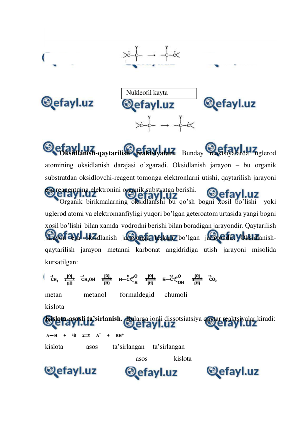  
 
 
 
 
 
 
 
 
 
 
 
Oksidlanish-qaytarilish reaktsiyalari. Bunday reaktsiyalarda uglerod 
atomining oksidlanish darajasi o’zgaradi. Oksidlanish jarayon – bu organik 
substratdan oksidlovchi-reagent tomonga elektronlarni utishi, qaytarilish jarayoni 
esa reagentning elektronini organik substratga berishi. 
Organik birikmalarning oksidlanishi bu qo’sh bogni xosil bo’lishi  yoki 
uglerod atomi va elektromanfiyligi yuqori bo’lgan geteroatom urtasida yangi bogni 
xosil bo’lishi  bilan xamda  vodrodni berishi bilan boradigan jarayondir. Qaytarilish 
jarayon esa oksidlanish jarayonga teskari bo’lgan jarayondir. Oksidlanish-
qaytarilish jarayon metanni karbonat angidridiga utish jarayoni misolida 
kursatilgan: 
 
metan 
metanol 
formaldegid 
chumoli 
 
kislota 
 
Kislota-asosli ta’sirlanish.  Bularga ionli dissotsiatsiya qaytar reaktsiyalar kiradi: 
 
kislota              asos         ta’sirlangan     ta’sirlangan 
                                                       asos                kislota 
 
Nukleofil kayta 
guruxlanish 
