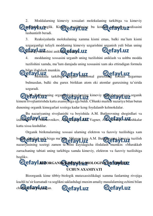  
 
2. 
Moddalarning kimeviy xossalari molekulaning tarkibiga va kimeviy 
tuzilishiga boglik. Kimeviy tuzilishning bu koidasi izomeriya xodisasini 
tushuntirib beradi. 
3. 
Reaksiyalarda molekulaning xamma kismi emas, balki ma’lum kismi 
uzgarganligi tufayli moddaning kimeviy uzgarishini urganish yuli bilan uning 
kimeviy tuzilishini aniklash mumkin. 
4. 
moddaning xossasini urganib uning tuzilishini aniklash va ushbu modda 
tuzilishini xamda, ma’lum darajada uning xossasini xam aks ettiradigan formula 
bilan ifodalash mumkin. 
5. 
Molekula tarkibiga kirgan funksional guruxning xossasi uzgarmas 
bulmasdan, balki shu gurux birikkan atom eki atomlar guruxining ta’sirida 
uzgaradi. 
A.M. Butlerovning organik birikmalarning kimeviy tuzilish nazariyasi organik 
kimeni rivojlantirishda katta axamiyatga ega buldi. CHunki mazkur nazariya bilan butun 
dunening organik kimegarlari xozirga kadar keng foydalanib kelmokdalar. 
Bu nazariyaning rivojlanishi va boyishida A.M. Butlerovning shogirdlari va 
izdoshlari V.V. Markovnikov, A.M. Zaysev, E.E. Vagner, A.E. Arbuzov va boshkalar 
katta xissa kushdilar. 
Organik birikmalarning xossasi ularning elektron va fazoviy tuzilishiga xam 
boglik ekanligi endi bizga ma’lum. SHunga kura A.M. Butlerovning kimeviy tuzilish 
nazariyasining xozirgi zamon ta’rifini kuyidagicha ifodalash mumkin: «Murakkab 
zarrachaning tabiati uning tarkibiga xamda kimeviy, elektron va fazoviy tuzilishiga 
boglik». 
BIOORGANIK KIMENING BIOLOGIYA VA TIBBIET 
 UCHUN AXAMIYATI 
Bioorganik kime tibbiy-biologik mutaxassislikdagi xamma fanlarning rivojiga 
kuchli ta’sir kursatadi va soglikni saklashdagi muxim amaliy masalalarning echimi bilan 
chambarchas boglangan. 
