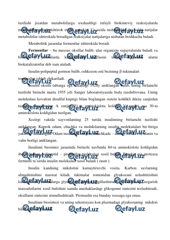  
 
tuzilishi jixatdan metabolitlarga uxshashligi tufayli biokimeviy reaksiyalarda 
metabolitlar urnida ishtirok etishi mumkin. Uz-uzida tushunarliki, bu xolda natijalar 
metabolitlar ishtirokida boradigan reaksiyalar natijalariga nisbatan boshkacha buladi. 
Metabolitik jaraenlar fermentlar ishtirokida boradi. 
Fermentlar – bu maxsus oksillar bulib, ular organizm xujayralarida buladi va 
biokimeviy 
jaraenlarda 
katalizatorlik 
vazifasini 
utaydi. 
Kupincha 
ularni 
biokatalizatorlar deb xam ataladi. 
Insulin-polipeptid gormon bulib, oshkozon osti bezining -tukimalari       
tomonidan ishlab chikariladi.   
Insulin oksilli tabiatga ega  ekanligi 1928y aniklangan bulib, uning birlamchi 
tuzilishi birinchi marta 1955 yili Sanger laboratoriyasida bыla rasshifrovana. Uning 
molekulasi kovalent disulfid kuprigi bilan boglangan sistein koldikli ikkita zanjirdan 
tuzilgan. Insulinning A zanjiri 21-ta aminokislota koldigi, V zanjiri esa 30-ta 
aminokislota koldigidan tuzilgan. 
Xozirgi vaktda xayvonlarning 25 turida insulinning birlamchi tuzilishi 
aniklangan. Kuprok odam, chuchka va molnkilarning insulin molekulalari bir-biriga 
yakinligi aniklangan. Odam insulinida treonin, chuchkada – alanin, molda esa alanin va 
valin borligi aniklangan. 
Insulinni biosintez jaraenida birinchi navbatda 84-ta aminokislota koldigidan 
iborat bulgan polipeptid – proinsulin molekulasi xosil buladi. Bundan esa proteaza 
fermenti ta’sirida insulin molekulasi xosil buladi ( rasm ). 
Insulin kandning mikdorini kamaytiruvchi vosita. Karbon suvlarning 
almashinishini nazorat kiladi, tukimalar tomonidan glyukozani uzlashtirishini 
kuchaytiradi, tukimalarga glyukozani utishini engillashtiradi, glyukozaning  uzgarish 
maxsulotlarini xosil bulishini xamda mushaklardagi glikogenni sintezini tezlashtiradi, 
oksillarni sintezini stimullashtiradi. Proinsulin esa bunday xossaga ega emas. 
Insulinni biosintezi va uning sekretsiyasi kon plazmadagi glyukozaning  mikdori  
bilan nazorat kilinadi. 
