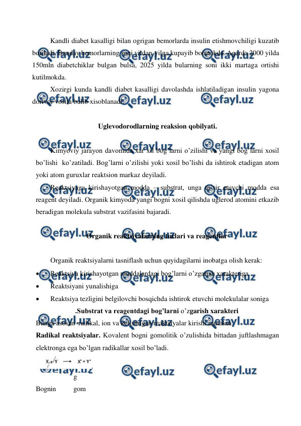  
 
Kandli diabet kasalligi bilan ogrigan bemorlarda insulin etishmovchiligi kuzatib 
boriladi. Bunday bemorlarning soni yildan-yilga kupayib bormokda. Agarda 2000 yilda 
150mln diabetchiklar bulgan bulsa, 2025 yilda bularning soni ikki martaga ortishi  
kutilmokda. 
Xozirgi kunda kandli diabet kasalligi davolashda ishlatiladigan insulin yagona 
dorivor vosita bulib xisoblanadi.  
 
Uglevodorodlarning reaksion qobilyati. 
 
Kimyoviy jarayon davomida xar xil bog’larni o’zilishi va yangi bog’larni xosil 
bo’lishi  ko’zatiladi. Bog’larni o’zilishi yoki xosil bo’lishi da ishtirok etadigan atom 
yoki atom guruxlar reaktsion markaz deyiladi. 
Reaktsiyaga kirishayotgan modda – substrat, unga ta’sir etuvchi modda esa 
reagent deyiladi. Organik kimyoda yangi bogni xosil qilishda uglerod atomini etkazib 
beradigan molekula substrat vazifasini bajaradi. 
 
Organik reaktsiyalarning turlari va reagentlar 
 
Organik reaktsiyalarni tasniflash uchun quyidagilarni inobatga olish kerak: 
 
Reaktsiya kirishayotgan moddalardagi bog’larni o’zgarish xarakteriga 
 
Reaktsiyani yunalishiga 
 
Reaktsiya tezligini belgilovchi bosqichda ishtirok etuvchi molekulalar soniga 
.Substrat va reagentdagi bog’larni o’zgarish xarakteri 
Bunga asosan  radikal, ion va kelishilgan reaktsiyalar kirishi mumkin. 
Radikal reaktsiyalar. Kovalent bogni gomolitik o’zulishida bittadan juftlashmagan 
elektronga ega bo’lgan radikallar xosil bo’ladi. 
    
Bognin
g 
gom
 

