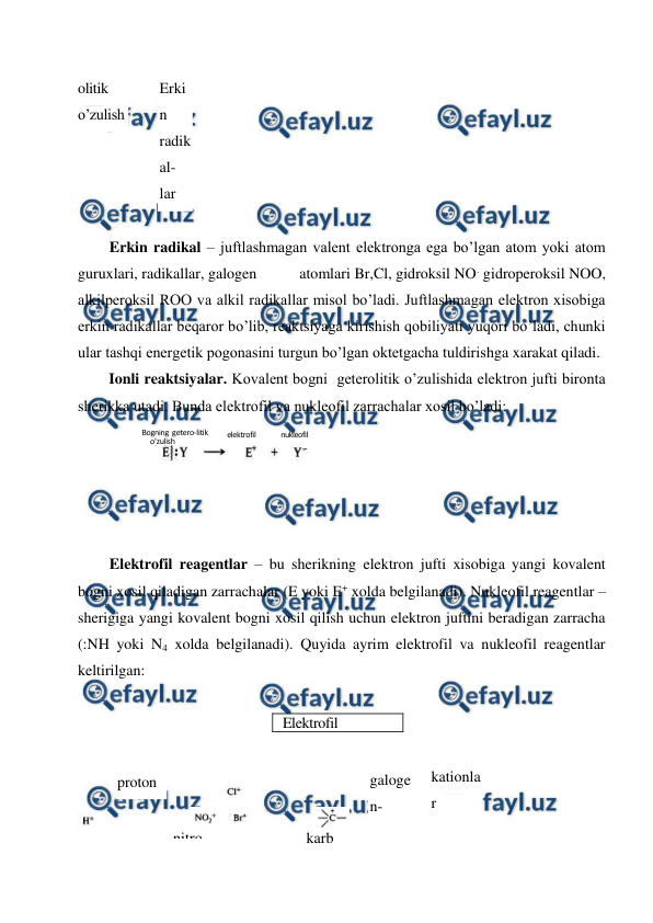  
 
olitik 
o’zulish 
Erki
n 
radik
al-
lar 
 
Erkin radikal – juftlashmagan valent elektronga ega bo’lgan atom yoki atom 
guruxlari, radikallar, galogen           atomlari Br,Cl, gidroksil NO. gidroperoksil NOO, 
alkilperoksil ROO va alkil radikallar misol bo’ladi. Juftlashmagan elektron xisobiga 
erkin radikallar beqaror bo’lib, reaktsiyaga kirishish qobiliyati yuqori bo’ladi, chunki 
ular tashqi energetik pogonasini turgun bo’lgan oktetgacha tuldirishga xarakat qiladi. 
Ionli reaktsiyalar. Kovalent bogni  geterolitik o’zulishida elektron jufti bironta 
sherikka utadi. Bunda elektrofil va nukleofil zarrachalar xosil bo’ladi: 
 
 
 
 
Elektrofil reagentlar – bu sherikning elektron jufti xisobiga yangi kovalent 
bogni xosil qiladigan zarrachalar (E yoki E+ xolda belgilanadi). Nukleofil reagentlar – 
sherigiga yangi kovalent bogni xosil qilish uchun elektron juftini beradigan zarracha 
(:NH yoki N4 xolda belgilanadi). Quyida ayrim elektrofil va nukleofil reagentlar 
keltirilgan: 
 
 
 
 
 
proton 
 
 
galoge
n-
kationla
r 
Elektrofil  
reagentlar 
 
 
nitro
il-
katio
n 
karb
okat 
ioni
on 
Bogning  getero-litik 
o’zulish 
o’zulishsvyazi 
elektrofil 
nukleofil 
