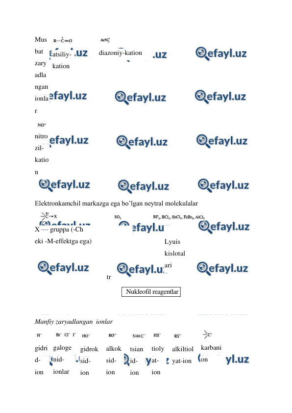  
 
Mus
bat 
zary
adla
ngan 
ionla
r 
 
nitro
zil-
katio
n 
 
atsiliy-
kation 
 
diazoniy-kation 
Elektronkamchil markazga ega bo’lgan neytral molekulalar 
 
X — gruppa (-Ch  
eki -M-effektga ega) 
 
 
     
Lyuis 
kislotal
ari 
 
tr 
 
 
Manfiy zaryadlangan  ionlar 
 
gidri
d-
ion 
 
galoge
nid-
ionlar 
 
gidrok
sid-
ion 
 
alkok
sid-
ion 
 
tsian
id-
ion 
 
tioly
at-
ion 
 
alkiltiol
yat-ion 
 
karbani
on 
 
Nukleofil reagentlar 
