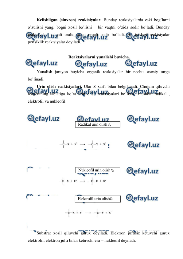  
 
Kelishilgan (sinxron) reaktsiyalar. Bunday reaktsiyalarda eski bog’larni 
o’zulishi yangi bogni xosil bo’lishi   bir vaqtni o’zida sodir bo’ladi. Bunday 
reaktsiyalar xalqali oraliq xolat orqali sodir bo’ladi. Bu turdagi reaktsiyalar 
pertsiklik reaktsiyalar deyiladi.  
 
Reaktsiyalarni yunalishi buyicha. 
 
Yunalish jarayon buyicha organik reaktsiyalar bir nechta asosiy turga 
bo’linadi. 
Urin olish reaktsiyalari. Ular S xarfi bilan belgilanadi. Chujum qiluvchi 
reagentning tabiatiga ko’ra urin olish reaktsiyalari bo’lishi  mumkin radikal , 
elektrofil va nukleofil: 
 
 
 
 
 
 
 
 
 
 
 
 
 
 
Substrat xosil qiluvchi gurux deyiladi. Elektron juftisiz ketuvchi gurux 
elektrofil, elektron jufti bilan ketuvchi esa – nukleofil deyiladi.  
Radikal urin olish 
 
Nukleofil urin olish
 
Elektrofil urin olish
 
