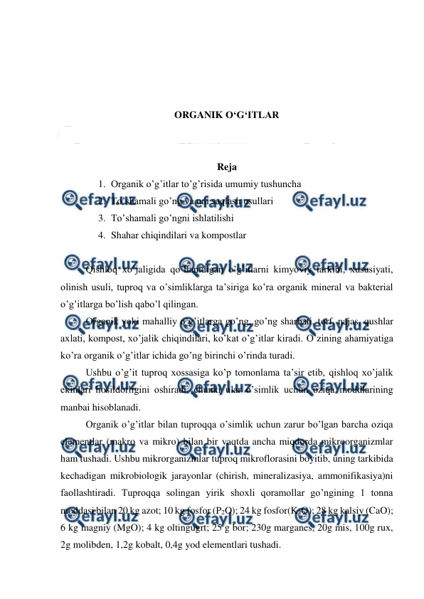  
 
 
 
 
 
ORGANIK O‘G‘ITLAR 
 
 
Reja 
1. Organik o’g’itlar to’g’risida umumiy tushuncha 
2. To’shamali go’ng va uni saqlash usullari 
3. To’shamali go’ngni ishlatilishi 
4. Shahar chiqindilari va kompostlar 
 
Qishloq xo’jaligida qo’llanidigan o’g’itlarni kimyoviy tarkibi, xususiyati, 
olinish usuli, tuproq va o’simliklarga ta’siriga ko’ra organik mineral va bakterial 
o’g’itlarga bo’lish qabo’l qilingan.  
Organik yoki mahalliy o’g’itlarga go’ng, go’ng sharbati, torf, najas, qushlar 
axlati, kompost, xo’jalik chiqindilari, ko’kat o’g’itlar kiradi. O’zining ahamiyatiga 
ko’ra organik o’g’itlar ichida go’ng birinchi o’rinda turadi.  
Ushbu o’g’it tuproq xossasiga ko’p tomonlama ta’sir etib, qishloq xo’jalik 
ekinlari hosildorligini oshiradi, chunki ular o’simlik uchun oziqa moddlarining 
manbai hisoblanadi.  
Organik o’g’itlar bilan tuproqqa o’simlik uchun zarur bo’lgan barcha oziqa 
elementlar (makro va mikro) bilan bir vaqtda ancha miqdorda mikroorganizmlar 
ham tushadi. Ushbu mikrorganizmlar tuproq mikroflorasini boyitib, uning tarkibida 
kechadigan mikrobiologik jarayonlar (chirish, mineralizasiya, ammonifikasiya)ni 
faollashtiradi. Tuproqqa solingan yirik shoxli qoramollar go’ngining 1 tonna 
moddasi bilan 20 kg azot; 10 kg fosfor (P2O); 24 kg fosfor(K2O); 28 kg kalsiy (CaO); 
6 kg magniy (MgO); 4 kg oltingugrt; 25 g bor; 230g marganes, 20g mis, 100g rux, 
2g molibden, 1,2g kobalt, 0,4g yod elementlari tushadi.  
