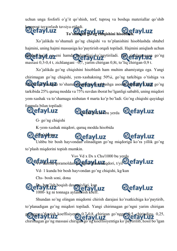  
 
uchun unga fosforli o’g’it qo’shish, torf, tuproq va boshqa materiallar qo’shib 
kompost tayyorlash tavsiya etiladi.  
To’shamali go’ng chiqishini hisoblash. 
Xo’jalikda to’shamali go’ng chiqishi va to’planishini hisoblashda shtabel 
hajmini, uning hajmi massasiga ko’paytirish orqali topiladi. Hajmini aniqlash uchun 
shtabel bo’yi va eni hamda balandligi ko’paytiriladi. 1m3 zichlanmagan go’ng 
massasi 0,3-0,4 t, zichlangani –0,7, yarim chirigan 0,8t, to’liq chirigan-0,9 t.  
Xo’jalikda go’ng chiqishini hisoblash ham muhim ahamiyatga ega. Yangi 
chirimagan go’ng chiqishi, yem-xashakning 50%i, go’ng tarkibiga o’tishiga va 
barcha qo’llanilgan to’shama miqdorini hisoblashga asosan topiladi. Yangi go’ng 
tarkibida 25% quruq modda va 75% suvdan iborat bo’lganligi sababli, uning miqdori 
yem-xashak va to’shamaga nisbatan 4 marta ko’p bo’ladi. Go’ng chiqishi quyidagi 
formula bilan topiladi:  
G=(K/2+T)x4 bu yerda 
G- go’ng chiqishi  
K-yem-xashak miqdori, quruq modda hisobida  
T-to’shama 
Ushbu bir bosh hayvondan olinadigan go’ng miqdoriga ko’ra yillik go’ng 
to’plash miqdorini topish mumkin.  
Vs= Vd x Ds x Chs/1000 bu yerda 
Vs- barcha qoramoldan go’ng to’plash miqdori, t/yil 
Vd- 1 kunda bir bosh hayvondan go’ng chiqishi, kg/kun 
Chs- bosh soni, dona 
Ds- bog’lab boqish davomiyligi, kun 
1000- kg ni tonnaga aylantirish koeff.  
Shundan so’ng olingan miqdorni chirish darajasi ko’rsatkichiga ko’paytirib, 
to’planadigan go’ng miqdori topiladi. Yangi chirimagan go’ngni yarim chirigan 
go’ngga o’tkazish koeffisiyenti- 0,7-0,8, chirigan go’ngga- 0,5, chirindiga- 0,25, 
chirimagan go’ng massasi chirigan go’ng koeffisiyentiga ko’paytirilib, hosil bo’lgan 
