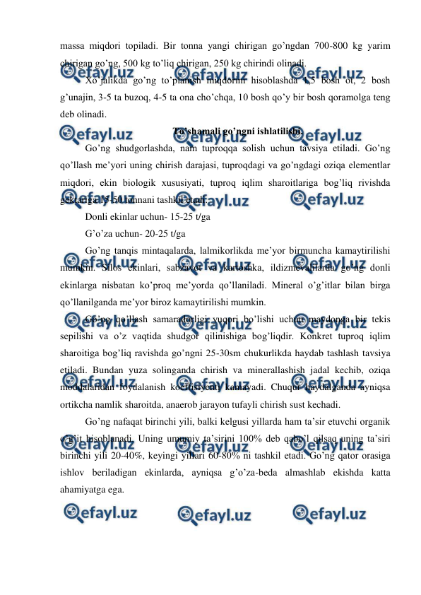  
 
massa miqdori topiladi. Bir tonna yangi chirigan go’ngdan 700-800 kg yarim 
chirigan go’ng, 500 kg to’liq chirigan, 250 kg chirindi olinadi.  
Xo’jalikda go’ng to’planish miqdorini hisoblashda 1,5 bosh ot, 2 bosh 
g’unajin, 3-5 ta buzoq, 4-5 ta ona cho’chqa, 10 bosh qo’y bir bosh qoramolga teng 
deb olinadi.  
To’shamali go’ngni ishlatilishi. 
Go’ng shudgorlashda, nam tuproqqa solish uchun tavsiya etiladi. Go’ng 
qo’llash me’yori uning chirish darajasi, tuproqdagi va go’ngdagi oziqa elementlar 
miqdori, ekin biologik xususiyati, tuproq iqlim sharoitlariga bog’liq rivishda 
gektariga 15-50 tonnani tashkil etadi.  
Donli ekinlar uchun- 15-25 t/ga 
G’o’za uchun- 20-25 t/ga 
Go’ng tanqis mintaqalarda, lalmikorlikda me’yor birmuncha kamaytirilishi 
mumkin. Silos ekinlari, sabzavot va kartoshka, ildizmevalilarda go’ng donli 
ekinlarga nisbatan ko’proq me’yorda qo’llaniladi. Mineral o’g’itlar bilan birga 
qo’llanilganda me’yor biroz kamaytirilishi mumkin.  
Go’ng qo’llash samaradorligi yuqori bo’lishi uchun maydonga bir tekis 
sepilishi va o’z vaqtida shudgor qilinishiga bog’liqdir. Konkret tuproq iqlim 
sharoitiga bog’liq ravishda go’ngni 25-30sm chukurlikda haydab tashlash tavsiya 
etiladi. Bundan yuza solinganda chirish va minerallashish jadal kechib, oziqa 
moddalaridan foydalanish koeffisiyenti kamayadi. Chuqur haydalganda ayniqsa 
ortikcha namlik sharoitda, anaerob jarayon tufayli chirish sust kechadi.  
Go’ng nafaqat birinchi yili, balki kelgusi yillarda ham ta’sir etuvchi organik 
o’g’it hisoblanadi. Uning umumiy ta’sirini 100% deb qabo’l qilsaq uning ta’siri 
birinchi yili 20-40%, keyingi yillari 60-80% ni tashkil etadi. Go’ng qator orasiga 
ishlov beriladigan ekinlarda, ayniqsa g’o’za-beda almashlab ekishda katta 
ahamiyatga ega.  
