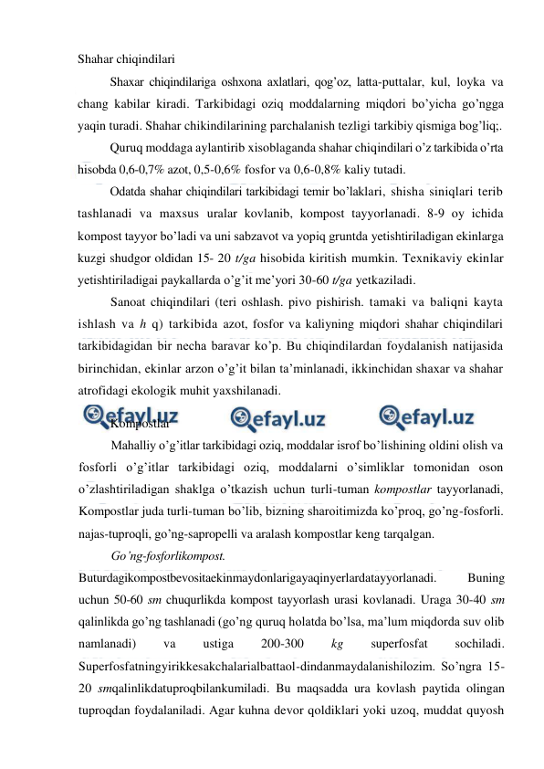  
 
Shahar chiqindilari 
Shaxar chiqindilariga oshxona axlatlari, qog’oz, latta-puttalar, kul, loyka va 
chang kabilar kiradi. Tarkibidagi oziq moddalarning miqdori bo’yicha go’ngga 
yaqin turadi. Shahar chikindilarining parchalanish tezligi tarkibiy qismiga bog’liq;. 
Quruq moddaga aylantirib xisoblaganda shahar chiqindilari o’z tarkibida o’rta 
hisobda 0,6-0,7% azot, 0,5-0,6% fosfor va 0,6-0,8% kaliy tutadi. 
Odatda shahar chiqindilari tarkibidagi temir bo’laklari, shisha siniqlari terib 
tashlanadi va maxsus uralar kovlanib, kompost tayyorlanadi. 8-9 oy ichida 
kompost tayyor bo’ladi va uni sabzavot va yopiq gruntda yetishtiriladigan ekinlarga 
kuzgi shudgor oldidan 15- 20 t/ga hisobida kiritish mumkin. Texnikaviy ekinlar 
yetishtiriladigai paykallarda o’g’it me’yori 30-60 t/ga yetkaziladi. 
Sanoat chiqindilari (teri oshlash. pivo pishirish. tamaki va baliqni kayta 
ishlash va h q) tarkibida azot, fosfor va kaliyning miqdori shahar chiqindilari 
tarkibidagidan bir necha baravar ko’p. Bu chiqindilardan foydalanish natijasida 
birinchidan, ekinlar arzon o’g’it bilan ta’minlanadi, ikkinchidan shaxar va shahar 
atrofidagi ekologik muhit yaxshilanadi. 
Kompostlar 
Mahalliy o’g’itlar tarkibidagi oziq, moddalar isrof bo’lishining oldini olish va 
fosforli o’g’itlar tarkibidagi oziq, moddalarni o’simliklar tomonidan oson 
o’zlashtiriladigan shaklga o’tkazish uchun turli-tuman kompostlar tayyorlanadi, 
Kompostlar juda turli-tuman bo’lib, bizning sharoitimizda ko’proq, go’ng-fosforli. 
najas-tuproqli, go’ng-sapropelli va aralash kompostlar keng tarqalgan. 
Go’ng-fosforlikompost. 
Buturdagikompostbevositaekinmaydonlarigayaqinyerlardatayyorlanadi. 
Buning 
uchun 50-60 sm chuqurlikda kompost tayyorlash urasi kovlanadi. Uraga 30-40 sm 
qalinlikda go’ng tashlanadi (go’ng quruq holatda bo’lsa, ma’lum miqdorda suv olib 
namlanadi) 
va 
ustiga 
200-300 
kg 
superfosfat 
sochiladi. 
Superfosfatningyirikkesakchalarialbattaol-dindanmaydalanishilozim. So’ngra 15-
20 smqalinlikdatuproqbilankumiladi. Bu maqsadda ura kovlash paytida olingan 
tuproqdan foydalaniladi. Agar kuhna devor qoldiklari yoki uzoq, muddat quyosh 
