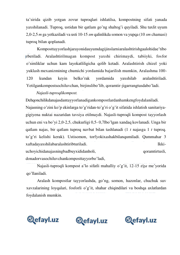  
 
ta’sirida qizib yotgan zovur tuproqlari ishlatilsa, kompostning sifati yanada 
yaxshilanadi. Tuproq, ustidan bir qatlam go’ng shaltog’i quyiladi. Shu taxlit uyum 
2,0-2,5 m ga yetkaziladi va usti 10-15 sm qalinlikda somon va yupqa (10 sm chamasi) 
tuproq bilan qoplanadi. 
Komposttayyorlashjarayonidauyumdagijinslarniaralashtirishgaalohidae’tibo
rberiladi. Aralashtirilmagan kompost yaxshi chirimaydi, tabiiyki, fosfor 
o’simliklar uchun kam layokatliligicha qolib ketadi. Aralashtirish chizel yoki 
yuklash mexanizmining chumichi yordamida bajarilish mumkin, Aralashma 100-
120 
kundan 
keyin 
belko’rak 
yordamida 
yaxshilab 
aralashtiriladi. 
Yetilgankompostsochiluvchan, birjinslibo’lib, qoramtir-jigarrangtusdabo’ladi. 
Najasli-tuproqlikompost. 
Dehqonchilikdanajasdantayyorlanadigankompostlardanhamkengfoydalaniladi. 
Najasning o’zini ko’p ekinlarga to’g’ridan-to’g’ri o’g’it sifatida ishlatish sanitariya-
gigiyena nuktai nazaridan tavsiya etilmaydi. Najasli-tuproqli kompost tayyorlash 
uchun eni va bo’yi 2,0-2,5, chukurligi 0,5- 0,7lbo’lgan xandaq kovlanadi. Unga bir 
qatlam najas, bir qatlam tuproq navbat bilan tashlanadi (1 t najasga 1 t tuproq. 
to’g’ri kelishi kerak). Ustisomon, torfyokixashakbilanqumiladi. Qummahar 3 
xaftadayaxshilabaralashtiribturiladi. 
Ikki-
uchoyichidanajasningbadbuyxididanholi, 
qoramtirtusli, 
donadorvasochiluvchankomposttayyorbo’ladi, 
Najasli-tuproqli kompost a’lo sifatli mahalliy o’g’it, 12-15 t/ga me’yorida 
qo’llaniladi. 
Aralash kompostlar tayyorlashda, go’ng, somon, hazonlar, chuchuk suv 
xavzalarining loyqalari, fosforli o’g’it, shahar chiqindilari va boshqa axlatlardan 
foydalanish mumkin. 
 
 
