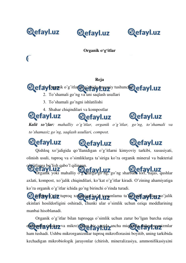  
 
 
 
 
 
Organik o‘g‘itlar 
 
 
Reja 
1. Organik o’g’itlar to’g’risida umumiy tushuncha 
2. To’shamali go’ng va uni saqlash usullari 
3. To’shamali go’ngni ishlatilishi 
4. Shahar chiqindilari va kompostlar 
 
Kalit so’zlar: mahalliy o’g’itlar, organik o’g’itlar, go’ng, to’shamali va 
to’shamasiz go’ng, saqlash usullari, compost. 
 
Qishloq xo’jaligida qo’llanidigan o’g’itlarni kimyoviy tarkibi, xususiyati, 
olinish usuli, tuproq va o’simliklarga ta’siriga ko’ra organik mineral va bakterial 
o’g’itlarga bo’lish qabo’l qilingan.  
Organik yoki mahalliy o’g’itlarga go’ng, go’ng sharbati, torf, najas, qushlar 
axlati, kompost, xo’jalik chiqindilari, ko’kat o’g’itlar kiradi. O’zining ahamiyatiga 
ko’ra organik o’g’itlar ichida go’ng birinchi o’rinda turadi.  
Ushbu o’g’it tuproq xossasiga ko’p tomonlama ta’sir etib, qishloq xo’jalik 
ekinlari hosildorligini oshiradi, chunki ular o’simlik uchun oziqa moddlarining 
manbai hisoblanadi.  
Organik o’g’itlar bilan tuproqqa o’simlik uchun zarur bo’lgan barcha oziqa 
elementlar (makro va mikro) bilan bir vaqtda ancha miqdorda mikroorganizmlar 
ham tushadi. Ushbu mikrorganizmlar tuproq mikroflorasini boyitib, uning tarkibida 
kechadigan mikrobiologik jarayonlar (chirish, mineralizasiya, ammonifikasiya)ni 
