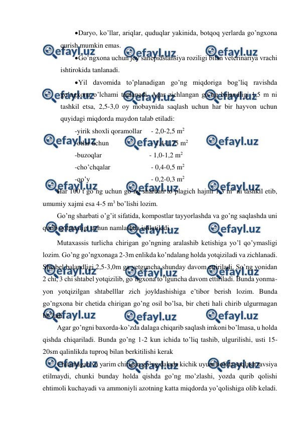  
 
 
Daryo, ko’llar, ariqlar, quduqlar yakinida, botqoq yerlarda go’ngxona 
qurish mumkin emas.  
 
Go’ngxona uchun joy sanepidstansiya roziligi bilan veterinariya vrachi 
ishtirokida tanlanadi.  
 
Yil davomida to’planadigan go’ng miqdoriga bog’liq ravishda 
go’ngxona o’lchami tanlanadi. Agar zichlangan go’ng balandligi 1,5 m ni 
tashkil etsa, 2,5-3,0 oy mobaynida saqlash uchun har bir hayvon uchun 
quyidagi miqdorda maydon talab etiladi:  
-yirik shoxli qoramollar 
 - 2,0-2,5 m2  
-otlar uchun  
 
 - 1,4-1,75 m2 
-buzoqlar  
 
 
- 1,0-1,2 m2 
-cho’chqalar  
 
 - 0,4-0,5 m2 
-qo’y  
 
 
 - 0,2-0,3 m2  
Har 100 t go’ng uchun go’ng sharbati to’plagich hajmi 1,3 m3 ni tashkil etib, 
umumiy xajmi esa 4-5 m3 bo’lishi lozim. 
Go’ng sharbati o’g’it sifatida, kompostlar tayyorlashda va go’ng saqlashda uni 
qurib qolmasligi uchun namlashda ishlatiladi.  
Mutaxassis turlicha chirigan go’ngning aralashib ketishiga yo’l qo’ymasligi 
lozim. Go’ng go’ngxonaga 2-3m enlikda ko’ndalang holda yotqiziladi va zichlanadi. 
Shtabel balandligi 2,5-3,0m ga yetguncha shunday davom ettiriladi. So’ng yonidan 
2 chi, 3 chi shtabel yotqizilib, go’ngxona to’lguncha davom ettiriladi. Bunda yonma-
yon yotqizilgan shtabelllar zich joyldashishiga e’tibor berish lozim. Bunda 
go’ngxona bir chetida chirigan go’ng osil bo’lsa, bir cheti hali chirib ulgurmagan 
bo’ladi.  
Agar go’ngni baxorda-ko’zda dalaga chiqarib saqlash imkoni bo’lmasa, u holda 
qishda chiqariladi. Bunda go’ng 1-2 kun ichida to’liq tashib, ulgurilishi, usti 15-
20sm qalinlikda tuproq bilan berkitilishi kerak  
Chirimagan va yarim chirigan go’ng dalada kichik uyum holida saqlash tavsiya 
etilmaydi, chunki bunday holda qishda go’ng mo’zlashi, yozda qurib qolishi 
ehtimoli kuchayadi va ammoniyli azotning katta miqdorda yo’qolishiga olib keladi.  
