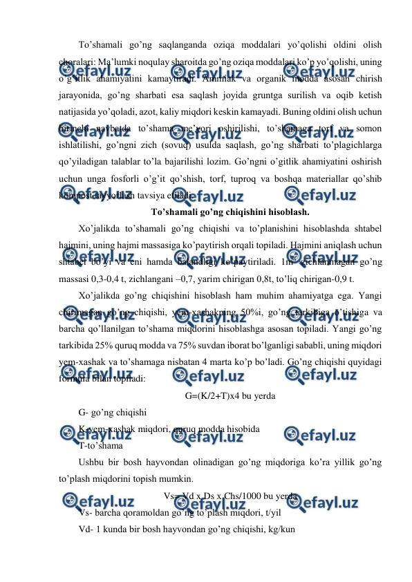  
 
To’shamali go’ng saqlanganda oziqa moddalari yo’qolishi oldini olish 
choralari: Ma’lumki noqulay sharoitda go’ng oziqa moddalari ko’p yo’qolishi, uning 
o’g’itlik ahamiyatini kamaytiradi. Ammiak va organik modda asosan chirish 
jarayonida, go’ng sharbati esa saqlash joyida gruntga surilish va oqib ketish 
natijasida yo’qoladi, azot, kaliy miqdori keskin kamayadi. Buning oldini olish uchun 
birinchi navbatda to’shama me’yori oshirilishi, to’shamaga torf va somon 
ishlatilishi, go’ngni zich (sovuq) usulda saqlash, go’ng sharbati to’plagichlarga 
qo’yiladigan talablar to’la bajarilishi lozim. Go’ngni o’gitlik ahamiyatini oshirish 
uchun unga fosforli o’g’it qo’shish, torf, tuproq va boshqa materiallar qo’shib 
kompost tayyorlash tavsiya etiladi.  
To’shamali go’ng chiqishini hisoblash. 
Xo’jalikda to’shamali go’ng chiqishi va to’planishini hisoblashda shtabel 
hajmini, uning hajmi massasiga ko’paytirish orqali topiladi. Hajmini aniqlash uchun 
shtabel bo’yi va eni hamda balandligi ko’paytiriladi. 1m3 zichlanmagan go’ng 
massasi 0,3-0,4 t, zichlangani –0,7, yarim chirigan 0,8t, to’liq chirigan-0,9 t.  
Xo’jalikda go’ng chiqishini hisoblash ham muhim ahamiyatga ega. Yangi 
chirimagan go’ng chiqishi, yem-xashakning 50%i, go’ng tarkibiga o’tishiga va 
barcha qo’llanilgan to’shama miqdorini hisoblashga asosan topiladi. Yangi go’ng 
tarkibida 25% quruq modda va 75% suvdan iborat bo’lganligi sababli, uning miqdori 
yem-xashak va to’shamaga nisbatan 4 marta ko’p bo’ladi. Go’ng chiqishi quyidagi 
formula bilan topiladi:  
G=(K/2+T)x4 bu yerda 
G- go’ng chiqishi  
K-yem-xashak miqdori, quruq modda hisobida  
T-to’shama 
Ushbu bir bosh hayvondan olinadigan go’ng miqdoriga ko’ra yillik go’ng 
to’plash miqdorini topish mumkin.  
Vs= Vd x Ds x Chs/1000 bu yerda 
Vs- barcha qoramoldan go’ng to’plash miqdori, t/yil 
Vd- 1 kunda bir bosh hayvondan go’ng chiqishi, kg/kun 
