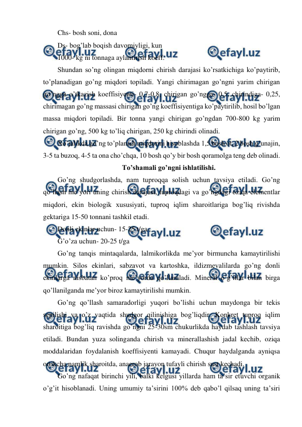  
 
Chs- bosh soni, dona 
Ds- bog’lab boqish davomiyligi, kun 
1000- kg ni tonnaga aylantirish koeff.  
Shundan so’ng olingan miqdorni chirish darajasi ko’rsatkichiga ko’paytirib, 
to’planadigan go’ng miqdori topiladi. Yangi chirimagan go’ngni yarim chirigan 
go’ngga o’tkazish koeffisiyenti- 0,7-0,8, chirigan go’ngga- 0,5, chirindiga- 0,25, 
chirimagan go’ng massasi chirigan go’ng koeffisiyentiga ko’paytirilib, hosil bo’lgan 
massa miqdori topiladi. Bir tonna yangi chirigan go’ngdan 700-800 kg yarim 
chirigan go’ng, 500 kg to’liq chirigan, 250 kg chirindi olinadi.  
Xo’jalikda go’ng to’planish miqdorini hisoblashda 1,5 bosh ot, 2 bosh g’unajin, 
3-5 ta buzoq, 4-5 ta ona cho’chqa, 10 bosh qo’y bir bosh qoramolga teng deb olinadi.  
To’shamali go’ngni ishlatilishi. 
Go’ng shudgorlashda, nam tuproqqa solish uchun tavsiya etiladi. Go’ng 
qo’llash me’yori uning chirish darajasi, tuproqdagi va go’ngdagi oziqa elementlar 
miqdori, ekin biologik xususiyati, tuproq iqlim sharoitlariga bog’liq rivishda 
gektariga 15-50 tonnani tashkil etadi.  
Donli ekinlar uchun- 15-25 t/ga 
G’o’za uchun- 20-25 t/ga 
Go’ng tanqis mintaqalarda, lalmikorlikda me’yor birmuncha kamaytirilishi 
mumkin. Silos ekinlari, sabzavot va kartoshka, ildizmevalilarda go’ng donli 
ekinlarga nisbatan ko’proq me’yorda qo’llaniladi. Mineral o’g’itlar bilan birga 
qo’llanilganda me’yor biroz kamaytirilishi mumkin.  
Go’ng qo’llash samaradorligi yuqori bo’lishi uchun maydonga bir tekis 
sepilishi va o’z vaqtida shudgor qilinishiga bog’liqdir. Konkret tuproq iqlim 
sharoitiga bog’liq ravishda go’ngni 25-30sm chukurlikda haydab tashlash tavsiya 
etiladi. Bundan yuza solinganda chirish va minerallashish jadal kechib, oziqa 
moddalaridan foydalanish koeffisiyenti kamayadi. Chuqur haydalganda ayniqsa 
ortikcha namlik sharoitda, anaerob jarayon tufayli chirish sust kechadi.  
Go’ng nafaqat birinchi yili, balki kelgusi yillarda ham ta’sir etuvchi organik 
o’g’it hisoblanadi. Uning umumiy ta’sirini 100% deb qabo’l qilsaq uning ta’siri 

