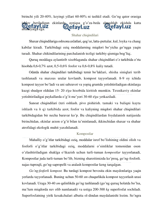  
 
birinchi yili 20-40%, keyingi yillari 60-80% ni tashkil etadi. Go’ng qator orasiga 
ishlov beriladigan ekinlarda, ayniqsa g’o’za-beda almashlab ekishda katta 
ahamiyatga ega.  
Shahar chiqindilari 
Shaxar chiqindilariga oshxona axlatlari, qog’oz, latta-puttalar, kul, loyka va chang 
kabilar kiradi. Tarkibidagi oziq moddalarning miqdori bo’yicha go’ngga yaqin 
turadi. Shahar chikindilarining parchalanish tezligi tarkibiy qismiga bog’liq;. 
Quruq moddaga aylantirib xisoblaganda shahar chiqindilari o’z tarkibida o’rta 
hisobda 0,6-0,7% azot, 0,5-0,6% fosfor va 0,6-0,8% kaliy tutadi. 
Odatda shahar chiqindilari tarkibidagi temir bo’laklari, shisha siniqlari terib 
tashlanadi va maxsus uralar kovlanib, kompost tayyorlanadi. 8-9 oy ichida 
kompost tayyor bo’ladi va uni sabzavot va yopiq gruntda yetishtiriladigan ekinlarga 
kuzgi shudgor oldidan 15- 20 t/ga hisobida kiritish mumkin. Texnikaviy ekinlar 
yetishtiriladigai paykallarda o’g’it me’yori 30-60 t/ga yetkaziladi. 
Sanoat chiqindilari (teri oshlash. pivo pishirish. tamaki va baliqni kayta 
ishlash va h q) tarkibida azot, fosfor va kaliyning miqdori shahar chiqindilari 
tarkibidagidan bir necha baravar ko’p. Bu chiqindilardan foydalanish natijasida 
birinchidan, ekinlar arzon o’g’it bilan ta’minlanadi, ikkinchidan shaxar va shahar 
atrofidagi ekologik muhit yaxshilanadi. 
Kompostlar 
Mahalliy o’g’itlar tarkibidagi oziq, moddalar isrof bo’lishining oldini olish va 
fosforli o’g’itlar tarkibidagi oziq, moddalarni o’simliklar tomonidan oson 
o’zlashtiriladigan shaklga o’tkazish uchun turli-tuman kompostlar tayyorlanadi, 
Kompostlar juda turli-tuman bo’lib, bizning sharoitimizda ko’proq, go’ng-fosforli. 
najas-tuproqli, go’ng-sapropelli va aralash kompostlar keng tarqalgan. 
Go’ng-fosforli kompost. Bu turdagi kompost bevosita ekin maydonlariga yaqin 
yerlarda tayyorlanadi. Buning uchun 50-60 sm chuqurlikda kompost tayyorlash urasi 
kovlanadi. Uraga 30-40 sm qalinlikda go’ng tashlanadi (go’ng quruq holatda bo’lsa, 
ma’lum miqdorda suv olib namlanadi) va ustiga 200-300 kg superfosfat sochiladi. 
Superfosfatning yirik kesakchalari albatta ol-dindan maydalanishi lozim. So’ngra 
