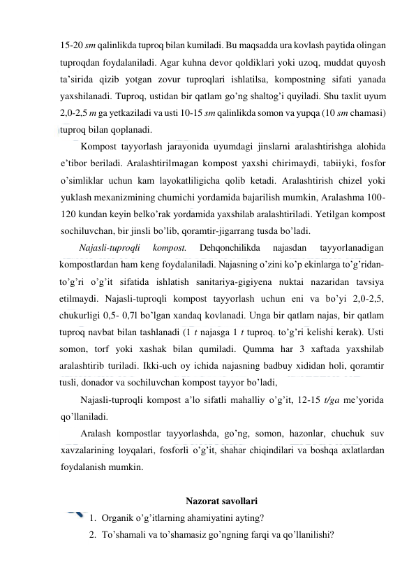  
 
15-20 sm qalinlikda tuproq bilan kumiladi. Bu maqsadda ura kovlash paytida olingan 
tuproqdan foydalaniladi. Agar kuhna devor qoldiklari yoki uzoq, muddat quyosh 
ta’sirida qizib yotgan zovur tuproqlari ishlatilsa, kompostning sifati yanada 
yaxshilanadi. Tuproq, ustidan bir qatlam go’ng shaltog’i quyiladi. Shu taxlit uyum 
2,0-2,5 m ga yetkaziladi va usti 10-15 sm qalinlikda somon va yupqa (10 sm chamasi) 
tuproq bilan qoplanadi. 
Kompost tayyorlash jarayonida uyumdagi jinslarni aralashtirishga alohida 
e’tibor beriladi. Aralashtirilmagan kompost yaxshi chirimaydi, tabiiyki, fosfor 
o’simliklar uchun kam layokatliligicha qolib ketadi. Aralashtirish chizel yoki 
yuklash mexanizmining chumichi yordamida bajarilish mumkin, Aralashma 100-
120 kundan keyin belko’rak yordamida yaxshilab aralashtiriladi. Yetilgan kompost 
sochiluvchan, bir jinsli bo’lib, qoramtir-jigarrang tusda bo’ladi. 
Najasli-tuproqli 
kompost. 
Dehqonchilikda 
najasdan 
tayyorlanadigan 
kompostlardan ham keng foydalaniladi. Najasning o’zini ko’p ekinlarga to’g’ridan-
to’g’ri o’g’it sifatida ishlatish sanitariya-gigiyena nuktai nazaridan tavsiya 
etilmaydi. Najasli-tuproqli kompost tayyorlash uchun eni va bo’yi 2,0-2,5, 
chukurligi 0,5- 0,7l bo’lgan xandaq kovlanadi. Unga bir qatlam najas, bir qatlam 
tuproq navbat bilan tashlanadi (1 t najasga 1 t tuproq. to’g’ri kelishi kerak). Usti 
somon, torf yoki xashak bilan qumiladi. Qumma har 3 xaftada yaxshilab 
aralashtirib turiladi. Ikki-uch oy ichida najasning badbuy xididan holi, qoramtir 
tusli, donador va sochiluvchan kompost tayyor bo’ladi, 
Najasli-tuproqli kompost a’lo sifatli mahalliy o’g’it, 12-15 t/ga me’yorida 
qo’llaniladi. 
Aralash kompostlar tayyorlashda, go’ng, somon, hazonlar, chuchuk suv 
xavzalarining loyqalari, fosforli o’g’it, shahar chiqindilari va boshqa axlatlardan 
foydalanish mumkin. 
 
Nazorat savollari  
1. Organik o’g’itlarning ahamiyatini ayting? 
2. To’shamali va to’shamasiz go’ngning farqi va qo’llanilishi? 
