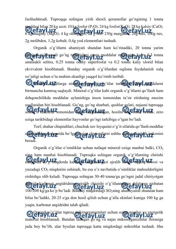  
 
faollashtiradi. Tuproqqa solingan yirik shoxli qoramollar go’ngining 1 tonna 
moddasi bilan 20 kg azot; 10 kg fosfor (P2O); 24 kg fosfor(K2O); 28 kg kalsiy (CaO); 
6 kg magniy (MgO); 4 kg oltingugrt; 25 g bor; 230g marganes, 20g mis, 100g rux, 
2g molibden, 1,2g kobalt, 0,4g yod elementlari tushadi.  
Organik o’g’itlarni ahamiyati shundan ham ko’rinadiki, 20 tonna yarim 
chirigan to’shamali go’ng tarkibidagi oizqa moddalar miqdoriga ko’ra 0,3 tonna 
ammiakli selitra, 0,25 tonna oddiy superfosfat va 0,2 tonna kaliy xlorid bilan 
ekvivalent hisoblanadi. Bunday organik o’g’itlardan oqilona foydalanish xalq 
xo’jaligi uchun o’ta muhim ekanligi yaqqol ko’rinib turibdi.  
Mineral o’g’itlarga nisbatan organik o’g’itlar tarkibida oziqa moddalarni 
birmuncha kamroq saqlaydi. Mineral o’g’itlar kabi organik o’g’itlarni qo’llash ham 
dehqonchilikda moddalar aylanishiga inson tomonidan ta’sir etishning muxim 
usullaridan biri hisoblanadi. Go’ng, go’ng sharbati, qushlar axlati, najasni tuproqqa 
solish o’simliklar tomonidan ilgari foydalanilgan, hosilni hayvonlar beradi, zero 
oziqa tarikbidagi elementlar hayvonlar go’ngi tarkibiga o’tgan bo’ladi.  
Torf, shahar chiqindilari, chuchuk suv loyqasini o’g’it sifatida qo’llash moddlar 
aylanishidan tashqarida bo’lgan oziqa elementlarni ushbu doiraga kiritish imkonini 
beradi.  
Organik o’g’itlar o’simliklar uchun nafaqat mineral oziqa manbai balki, CO2 
ning ham manbai hisoblanadi. Tuproqka solingan organik o’g’itlarning chirishi 
natijasida ko’p miqdorda karbonat angidrid gazi ajralib chiqib tuproq havosi va 
yuzadagi CO2 miqdorini oshiradi, bu esa o’z navbatida o’simliklar mahsuldorligini 
oishishga olib keladi. Tuproqqa solingan 30-40 tonna/ga go’ngni jadal chiriyotgan 
davrida karbonat angidridning ajralib chiqishi o’g’itlanmagan dalalarga nisbatan 
100-200 kg/ga ko’p bo’ladi. Bunday miqdordagi SO2ning ahamiyatini shundan ham 
bilsa bo’ladiki, 20-25 s/ga don hosil qilish uchun g’alla ekinlari kuniga 100 kg ga 
yaqin, karbonat angidridni talab qiladi.  
Organik o’g’itlar tuproq mikroorganizmlari uchun oziqa manbai va energetik 
material hisoblanadi. Bundan tashqari go’ng va najas mikroorganizmlar florasiga 
juda boy bo’lib, ular byuilan tuproqqa katta miqdordagi mikroblar tushadi. Shu 
