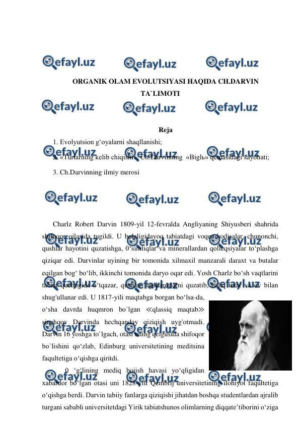  
 
 
 
 
 
ORGANIK OLAM EVOLUTSIYASI HAQIDA CH.DARVIN 
TA`LIMOTI 
 
 
Reja 
1. Evolyutsion g‘oyalarni shaqllanishi;  
2. «Turlarning kelib chiqishi», Ch.Darvinning  «Biglь» qemasidagi sayohati; 
3. Ch.Darvinning ilmiy merosi 
 
 
 
Charlz Robert Darvin 1809-yil 12-fevralda Angliyaning Shiyusberi shahrida 
shifoqor oilasida tugildi. U bolaligidayoq tabiatdagi voqea-hodisalar, chunonchi, 
qushlar hayotini quzatishga, 0‘simliqlar va minerallardan qolleqsiyalar to‘plashga 
qiziqar edi. Darvinlar uyining bir tomonida xilmaxil manzarali daraxt va butalar 
eqilgan bog‘ bo‘lib, ikkinchi tomonida daryo oqar edi. Yosh Charlz bo‘sh vaqtlarini 
tabiat quchogida o‘tqazar, qushlar, hasharotlarni quzatib, baliq tutar va ov bilan 
shug'ullanar edi. U 1817-yili maqtabga borgan bo‘lsa-da, 
o‘sha davrda huqmron bo`lgan ≪qlassiq maqtab≫ 
sinchqov Darvinda hechqanday qiziqish uyg'otmadi. 
Darvin 16 yoshga to`lgach, otasi uning qelgusida shifoqor 
bo`lishini qo‘zlab, Edinburg universitetining meditsina 
faqultetiga o‘qishga qiritdi. 
       0 ‘g‘lining mediq boiish havasi yo‘qligidan 
xabardor bo‘lgan otasi uni 1828-yili Qembrij universitetining ilohiyot faqultetiga 
o‘qishga berdi. Darvin tabiiy fanlarga qiziqishi jihatdan boshqa studentlardan ajralib 
turgani sababli universitetdagi Yirik tabiatshunos olimlarning diqqate’tiborini o‘ziga 
