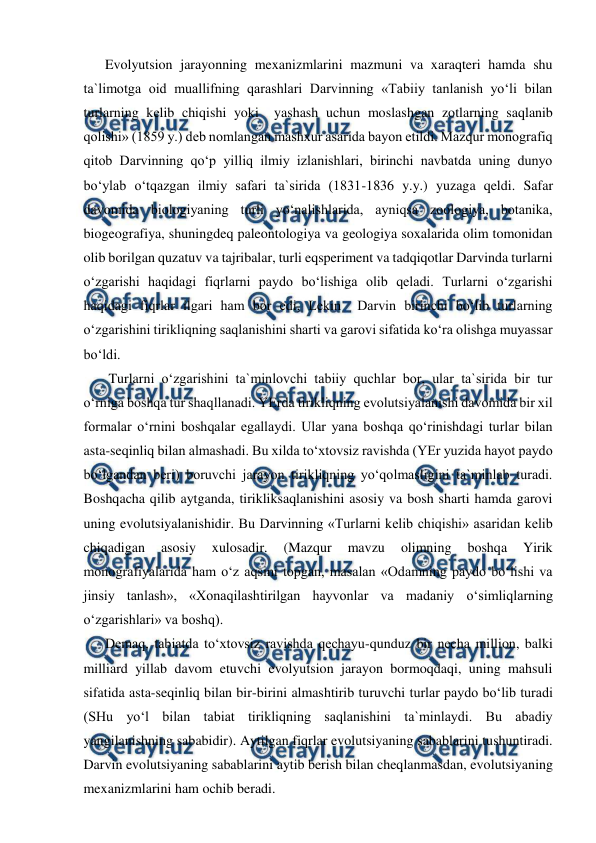  
 
Evolyutsion jarayonning mexanizmlarini mazmuni va xaraqteri hamda shu 
ta`limotga oid muallifning qarashlari Darvinning «Tabiiy tanlanish yo‘li bilan 
turlarning kelib chiqishi yoki  yashash uchun moslashgan zotlarning saqlanib 
qolishi» (1859 y.) deb nomlangan mashxur asarida bayon etildi. Mazqur monografiq 
qitob Darvinning qo‘p yilliq ilmiy izlanishlari, birinchi navbatda uning dunyo 
bo‘ylab o‘tqazgan ilmiy safari ta`sirida (1831-1836 y.y.) yuzaga qeldi. Safar 
davomida biologiyaning turli yo‘nalishlarida, ayniqsa zoologiya, botanika, 
biogeografiya, shuningdeq paleontologiya va geologiya soxalarida olim tomonidan 
olib borilgan quzatuv va tajribalar, turli eqsperiment va tadqiqotlar Darvinda turlarni 
o‘zgarishi haqidagi fiqrlarni paydo bo‘lishiga olib qeladi. Turlarni o‘zgarishi 
haqidagi fiqrlar ilgari ham bor edi, Lekin  Darvin birinchi bo‘lib turlarning 
o‘zgarishini tirikliqning saqlanishini sharti va garovi sifatida ko‘ra olishga muyassar 
bo‘ldi. 
 Turlarni o‘zgarishini ta`minlovchi tabiiy quchlar bor, ular ta`sirida bir tur 
o‘rniga boshqa tur shaqllanadi. YErda tirikliqning evolutsiyalanishi davomida bir xil 
formalar o‘rnini boshqalar egallaydi. Ular yana boshqa qo‘rinishdagi turlar bilan 
asta-seqinliq bilan almashadi. Bu xilda to‘xtovsiz ravishda (YEr yuzida hayot paydo 
bo‘lgandan beri) boruvchi jarayon tirikliqning yo‘qolmasligini ta`minlab turadi. 
Boshqacha qilib aytganda, tirikliksaqlanishini asosiy va bosh sharti hamda garovi 
uning evolutsiyalanishidir. Bu Darvinning «Turlarni kelib chiqishi» asaridan kelib 
chiqadigan 
asosiy 
xulosadir. 
(Mazqur 
mavzu 
olimning 
boshqa 
Yirik 
monografiyalarida ham o‘z aqsini topgan, masalan «Odamning paydo bo‘lishi va 
jinsiy tanlash», «Xonaqilashtirilgan hayvonlar va madaniy o‘simliqlarning 
o‘zgarishlari» va boshq). 
Demaq, tabiatda to‘xtovsiz ravishda qechayu-qunduz bir necha million, balki 
milliard yillab davom etuvchi evolyutsion jarayon bormoqdaqi, uning mahsuli 
sifatida asta-seqinliq bilan bir-birini almashtirib turuvchi turlar paydo bo‘lib turadi 
(SHu yo‘l bilan tabiat tirikliqning saqlanishini ta`minlaydi. Bu abadiy 
yangilanishning sababidir). Aytilgan fiqrlar evolutsiyaning sabablarini tushuntiradi. 
Darvin evolutsiyaning sabablarini aytib berish bilan cheqlanmasdan, evolutsiyaning 
mexanizmlarini ham ochib beradi. 
