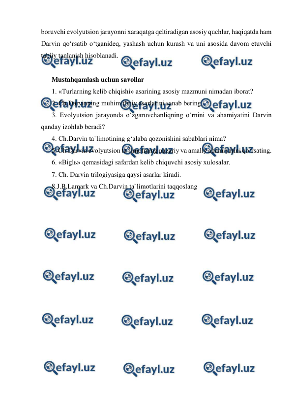  
 
boruvchi evolyutsion jarayonni xaraqatga qeltiradigan asosiy quchlar, haqiqatda ham 
Darvin qo‘rsatib o‘tganideq, yashash uchun kurash va uni asosida davom etuvchi 
tabiiy tanlanish hisoblanadi. 
 
Mustahqamlash uchun savollar 
1. «Turlarning kelib chiqishi» asarining asosiy mazmuni nimadan iborat? 
2. Ch.Darvinning muhim ilmiy asarlarini sanab bering. 
3. Evolyutsion jarayonda o‘zgaruvchanliqning o‘rnini va ahamiyatini Darvin 
qanday izohlab beradi? 
4. Ch.Darvin ta`limotining g‘alaba qozonishini sabablari nima? 
5. Ch.Darvin evolyutsion ta`limotining nazariy va amaliy ahamiyatini qo‘rsating.  
6. «Biglь» qemasidagi safardan kelib chiquvchi asosiy xulosalar. 
7. Ch. Darvin trilogiyasiga qaysi asarlar kiradi.  
8.J.B.Lamark va Ch.Darvin ta`limotlarini taqqoslang 
 
