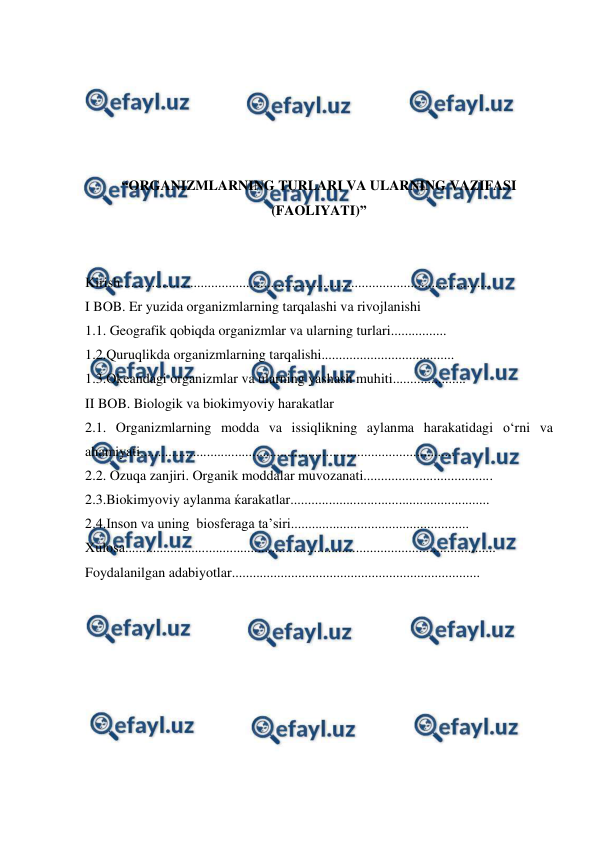  
 
 
 
 
 
 
“ORGANIZMLARNING TURLARI VA ULARNING VAZIFASI 
(FAOLIYATI)” 
 
 
Kirish.......................................................................................................... 
I BOB. Er yuzida organizmlarning tarqalashi va rivojlanishi 
1.1. Geografik qobiqda organizmlar va ularning turlari................ 
1.2.Quruqlikda organizmlarning tarqalishi...................................... 
1.3.Okeandagi organizmlar va ularning yashash muhiti..................... 
II BOB. Biologik va biokimyoviy harakatlar 
2.1. Organizmlarning modda va issiqlikning aylanma harakatidagi o‘rni va 
ahamiyati.......................................................................................... 
2.2. Ozuqa zanjiri. Organik moddalar muvozanati..................................... 
2.3.Biokimyoviy aylanma ќarakatlar......................................................... 
2.4.Inson va uning  biosferaga ta’siri................................................... 
Xulosa.......................................................................................................... 
Foydalanilgan adabiyotlar....................................................................... 
 
 
 
 
 
 
 
 
