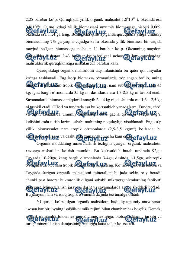  
 
2,25 barobar ko‘p. Quruqlikda yillik organik mahsulot 1,801011 t, okeanda esa 
0,801011t. Quruqlikdagi yillik biomassani umumiy biomassaga nisbati 0,069, 
okeanda esa 11,4 ga teng. Boshqacha qilib aytganda quruqlikda yiliga umumiy 
biomassaning 7% ga yaqini vujudga kelsa okeanda yillik biomassa bir vaqtda 
mavjud bo‘lgan biomassaga nisbatan 11 barobar ko‘p. Okeanning maydoni 
quruqlikka nisbatan 2,43 barobar ko‘p bo‘lgani uchun ma’lum maydondagi 
mahsuldorlik quruqliknikiga nisbatan 5,5 barobar kam. 
Quruqlikdagi organik mahsulotni taqsimlanishida bir qator qonuniyatlar 
ko‘zga tashlanadi. Eng ko‘p biomassa o‘rmonlarda to‘plangan bo‘lib, uning 
miqdori 1 m2da nam tropik o‘rmonlarda 70 kg, nam subtropik o‘rmonlarda 45 
kg, igna bargli o‘rmonlarda 35 kg ni, dashtlarda esa 1,3-2,5 kg ni tashkil etadi. 
Savannalarda biomassa miqdori kamayib 2 – 4 kg ni, dashtlarda esa 1,3 – 2,5 kg 
ni tashkil etadi. CHo‘l va tundrada esa bu ko‘rsatkich yanada kam. Tundra, cho‘l 
va dasht zonalarida umumiy biomassani 80% gacha qismi er ostiga to‘g‘ri 
kelishini esda tutish lozim, sababi muhitning noqulayligi xisoblanadi. Eng ko‘p 
yillik biomaxsulot nam tropik o‘rmonlarda (2,5-3,5 kg/m2) bo‘lsada, bu 
ko‘rsatkich savanna va dashtlarda xam undan uncha kam emas. 
Organik moddaning mineralashish tezligini qurigan organik mahsulotni 
xazonga nisbatidan ko‘rish mumkin. Bu ko‘rsatkich butali tundrada 92ga, 
Taygada 10-20ga, keng bargli o‘rmonlarda 3-4ga, dashtda 1-1,5ga, subtropik  
o‘rmonlarda 0,7, nam tropik o‘rmonlarda 0,1ga teng. Ko‘rinib turibdiki tundra va 
Taygada šurigan organik mahsulotni minerallanishi juda sekin ro‘y beradi, 
chunki past harorat hukmronlik qilgani sababli mikroorganizmlarning faoliyati 
juda sust. Minerallanish jarayoni dasht va savannalarda ancha shiddatli bo‘ladi. 
Bu jarayon nam va issiq tropik o‘rmonlarda juda tez amalga oshadi. 
YUqorida ko‘rsatilgan organik mahsulotni hududiy umumiy muvozanati 
asosan har bir joyning issišlik-namlik rejimi bilan chambarchas bog‘liš. Demak, 
issiqlik va namlik fotosintez jarayonining tezligiga, biotsenozlarning tarkibi va 
turiga minerallanish darajasining tezligiga katta ta’sir ko‘rsatadi. 
