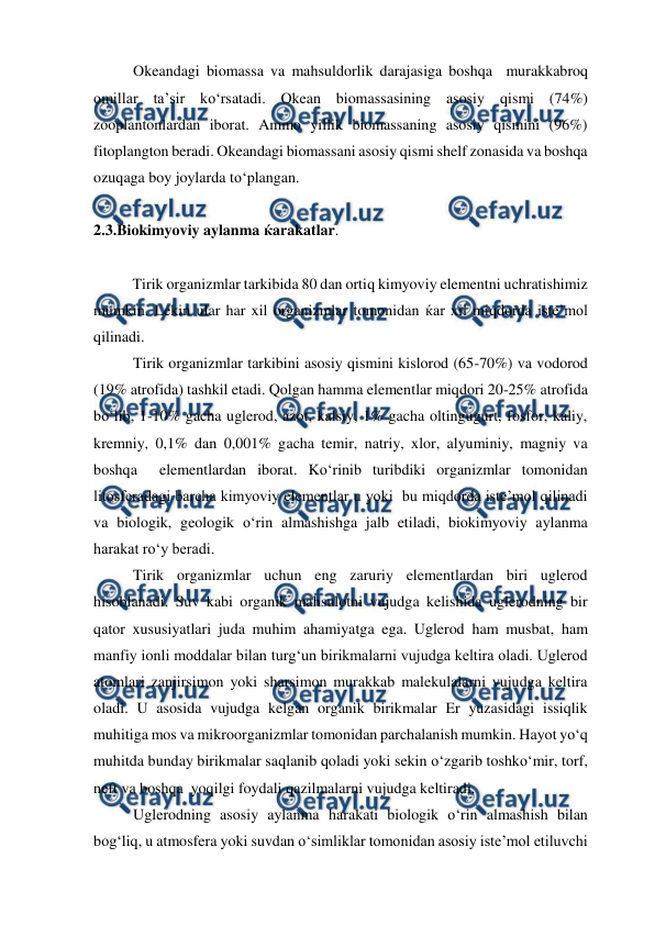  
 
Okeandagi biomassa va mahsuldorlik darajasiga boshqa  murakkabroq 
omillar ta’sir ko‘rsatadi. Okean biomassasining asosiy qismi (74%) 
zooplantonlardan iborat. Ammo yillik biomassaning asosiy qismini (96%) 
fitoplangton beradi. Okeandagi biomassani asosiy qismi shelf zonasida va boshqa 
ozuqaga boy joylarda to‘plangan.     
 
2.3.Biokimyoviy aylanma ќarakatlar. 
 
 
Tirik organizmlar tarkibida 80 dan ortiq kimyoviy elementni uchratishimiz 
mumkin. Lekin ular har xil organizmlar tomonidan ќar xil miqdorda iste’mol 
qilinadi. 
Tirik organizmlar tarkibini asosiy qismini kislorod (65-70%) va vodorod 
(19% atrofida) tashkil etadi. Qolgan hamma elementlar miqdori 20-25% atrofida 
bo‘lib, 1-10% gacha uglerod, azot, kalsiy, 1% gacha oltingugurt, fosfor, kaliy, 
kremniy, 0,1% dan 0,001% gacha temir, natriy, xlor, alyuminiy, magniy va 
boshqa  elementlardan iborat. Ko‘rinib turibdiki organizmlar tomonidan 
litosferadagi barcha kimyoviy elementlar u yoki  bu miqdorda iste’mol qilinadi 
va biologik, geologik o‘rin almashishga jalb etiladi, biokimyoviy aylanma 
harakat ro‘y beradi. 
Tirik organizmlar uchun eng zaruriy elementlardan biri uglerod 
hisoblanadi. Suv kabi organik mahsulotni vujudga kelishida uglerodning bir 
qator xususiyatlari juda muhim ahamiyatga ega. Uglerod ham musbat, ham 
manfiy ionli moddalar bilan turg‘un birikmalarni vujudga keltira oladi. Uglerod 
atomlari zanjirsimon yoki sharsimon murakkab malekulalarni vujudga keltira 
oladi. U asosida vujudga kelgan organik birikmalar Er yuzasidagi issiqlik 
muhitiga mos va mikroorganizmlar tomonidan parchalanish mumkin. Hayot yo‘q 
muhitda bunday birikmalar saqlanib qoladi yoki sekin o‘zgarib toshko‘mir, torf, 
neft va boshqa  yoqilgi foydali qazilmalarni vujudga keltiradi. 
Uglerodning asosiy aylanma harakati biologik o‘rin almashish bilan 
bog‘liq, u atmosfera yoki suvdan o‘simliklar tomonidan asosiy iste’mol etiluvchi 
