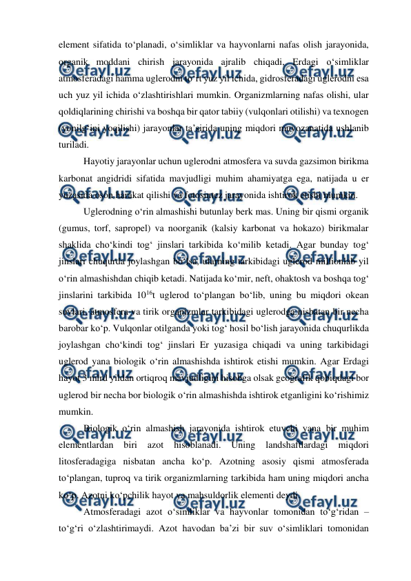  
 
element sifatida to‘planadi, o‘simliklar va hayvonlarni nafas olish jarayonida, 
organik moddani chirish jarayonida ajralib chiqadi, Erdagi o‘simliklar 
atmosferadagi hamma uglerodni to‘rt yuz yil ichida, gidrosferadagi uglerodni esa 
uch yuz yil ichida o‘zlashtirishlari mumkin. Organizmlarning nafas olishi, ular 
qoldiqlarining chirishi va boshqa bir qator tabiiy (vulqonlari otilishi) va texnogen 
(yonilg‘ini yoqilishi) jarayonlar ta’sirida uning miqdori muvozanatida ushlanib 
turiladi. 
Hayotiy jarayonlar uchun uglerodni atmosfera va suvda gazsimon birikma 
karbonat angidridi sifatida mavjudligi muhim ahamiyatga ega, natijada u er 
yuzasida oson harakat qilishi va fotosintez jarayonida ishtirok etishi mumkin. 
Uglerodning o‘rin almashishi butunlay berk mas. Uning bir qismi organik 
(gumus, torf, sapropel) va noorganik (kalsiy karbonat va hokazo) birikmalar 
shaklida cho‘kindi tog‘ jinslari tarkibida ko‘milib ketadi. Agar bunday tog‘ 
jinslari chuqurda joylashgan bo‘lsa, ularning tarkibidagi uglerod millionlab yil 
o‘rin almashishdan chiqib ketadi. Natijada ko‘mir, neft, ohaktosh va boshqa tog‘ 
jinslarini tarkibida 1016t uglerod to‘plangan bo‘lib, uning bu miqdori okean 
suvlari, atmosfera va tirik organizmlar tarkibidagi uglerodga nisbatan bir necha 
barobar ko‘p. Vulqonlar otilganda yoki tog‘ hosil bo‘lish jarayonida chuqurlikda 
joylashgan cho‘kindi tog‘ jinslari Er yuzasiga chiqadi va uning tarkibidagi 
uglerod yana biologik o‘rin almashishda ishtirok etishi mumkin. Agar Erdagi 
hayot 3 mlrd yildan ortiqroq mavjudligini hisobga olsak geografik qobiqdagi bor 
uglerod bir necha bor biologik o‘rin almashishda ishtirok etganligini ko‘rishimiz 
mumkin. 
Biologik o‘rin almashish jarayonida ishtirok etuvchi yana bir muhim 
elementlardan 
biri 
azot 
hisoblanadi. 
Uning 
landshaftlardagi 
miqdori 
litosferadagiga nisbatan ancha ko‘p. Azotning asosiy qismi atmosferada 
to‘plangan, tuproq va tirik organizmlarning tarkibida ham uning miqdori ancha 
ko‘p. Azotni ko‘pchilik hayot va mahsuldorlik elementi deydi. 
Atmosferadagi azot o‘simliklar va hayvonlar tomonidan to‘g‘ridan – 
to‘g‘ri o‘zlashtirimaydi. Azot havodan ba’zi bir suv o‘simliklari tomonidan 
