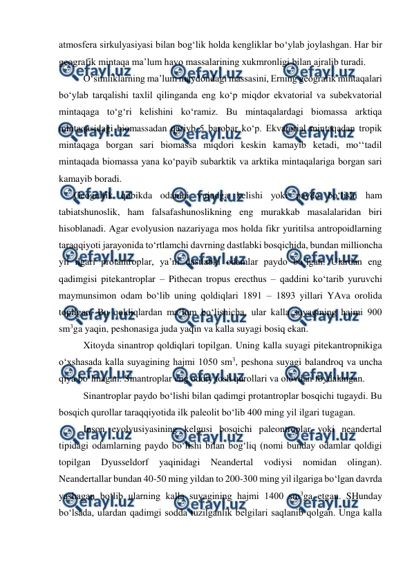  
 
atmosfera sirkulyasiyasi bilan bog‘lik holda kengliklar bo‘ylab joylashgan. Har bir 
geografik mintaqa ma’lum havo massalarining xukmronligi bilan ajralib turadi. 
 O‘simliklarning ma’lum maydondagi massasini, Erning geografik mintaqalari 
bo‘ylab tarqalishi taxlil qilinganda eng ko‘p miqdor ekvatorial va subekvatorial 
mintaqaga to‘g‘ri kelishini ko‘ramiz. Bu mintaqalardagi biomassa arktiqa 
mintaqasidagi biomassadan qariyb 5 barobar ko‘p. Ekvatorial mintaqadan tropik 
mintaqaga borgan sari biomassa miqdori keskin kamayib ketadi, mo‘‘tadil 
mintaqada biomassa yana ko‘payib subarktik va arktika mintaqalariga borgan sari 
kamayib boradi.  
Geografik qobikda odamni vujudga kelishi yoki paydo bo‘lishi ham 
tabiatshunoslik, ham falsafashunoslikning eng murakkab masalalaridan biri 
hisoblanadi. Agar evolyusion nazariyaga mos holda fikr yuritilsa antropoidlarning 
taraqqiyoti jarayonida to‘rtlamchi davrning dastlabki bosqichida, bundan millioncha 
yil ilgari protantroplar, ya’ni dastlabki odamlar paydo bo‘lgan. Ulardan eng 
qadimgisi pitekantroplar – Pithecan tropus erecthus – qaddini ko‘tarib yuruvchi 
maymunsimon odam bo‘lib uning qoldiqlari 1891 – 1893 yillari YAva orolida 
topilgan. Bu qoldiqlardan ma’lum bo‘lishicha, ular kalla suyagining hajmi 900 
sm3ga yaqin, peshonasiga juda yaqin va kalla suyagi bosiq ekan. 
 Xitoyda sinantrop qoldiqlari topilgan. Uning kalla suyagi pitekantropnikiga 
o‘xshasada kalla suyagining hajmi 1050 sm3, peshona suyagi balandroq va uncha 
qiya bo‘lmagan. Sinantroplar eng oddiy tosh qurollari va olovdan foydalangan. 
 Sinantroplar paydo bo‘lishi bilan qadimgi protantroplar bosqichi tugaydi. Bu 
bosqich qurollar taraqqiyotida ilk paleolit bo‘lib 400 ming yil ilgari tugagan.  
 Inson evolyusiyasining kelgusi bosqichi paleontroplar yoki neandertal 
tipidagi odamlarning paydo bo‘lishi bilan bog‘liq (nomi bunday odamlar qoldigi 
topilgan 
Dyusseldorf 
yaqinidagi 
Neandertal 
vodiysi 
nomidan 
olingan). 
Neandertallar bundan 40-50 ming yildan to 200-300 ming yil ilgariga bo‘lgan davrda 
yashagan bo‘lib ularning kalla suyagining hajmi 1400 sm3ga etgan. SHunday 
bo‘lsada, ulardan qadimgi sodda tuzilganlik belgilari saqlanib qolgan. Unga kalla 
