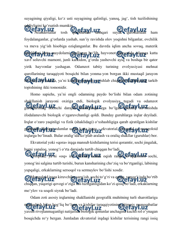  
 
suyagining qiyaligi, ko‘z usti suyagining qalinligi, yanoq, jag‘, tish tuzilishining 
oddiyligini ko‘rsatish mumkin.  
 Neandertallar 
tosh 
qurollardan 
tashqari 
suyak 
qurollaridan 
ham 
foydalanganlar, g‘orlarda yashab, sun’iy ravishda olov yoqishni bilganlar, ovchilik 
va meva yig‘ish hisobiga oziqlanganlar. Bu davrda iqlim ancha sovuq, materik 
muzliklari katta maydolarni egallagan bo‘lib, hayvonot dunyosida odamga katta 
xavf soluvchi mamont, junli karkidon, g‘orda yashovchi ayiq va boshqa bir qator 
yirik hayvonlar yashagan. Odamzot tabiiy turining evolyusiyasi mehnat 
qurollarining taraqqiyoti bosqichi bilan yonma-yon borgan ikki mustaqil jarayon 
bo‘lmay, bir hodisa, ya’ni kishilik jamiyati va ishlab chiqarish kuchlarining tarkib 
topishining ikki tomonidir.  
Homo sapiehs, ya’ni ongli odamning paydo bo‘lishi bilan odam zotining 
shakllanish jarayoni oxiriga etdi, biologik evolyusiya tugadi va odamzot 
guruhlarining ikkinchi darajali ahamiyatiga ega bo‘lgan hududiy ko‘rinishda 
ifodalanuvchi biologik o‘zgaruvchanligi qoldi. Bunday guruhlarga irqlar deyiladi. 
Irqlar o‘zaro yaqinligi va fizik (shaklidagi) o‘xshashligiga qarab ajratilgan kishilar 
guruhidir. Hozirgi odamlar uchta katta irqqa – ekvatorial, evropoid va mongoloid 
irqlarga bo‘linadi. Bular oralig‘ida ko‘plab aralash va oraliq shakllar (guruhlar) bor.  
Ekvatorial yoki «qora» irqqa mansub kishilarning terisi qoramtir, sochi jingalak, 
burni yapaloq, yonog‘i o‘rta darajada turtib chiqqan bo‘ladi. 
Evropoid, ya’ni «oq» irq vakillari uchun oqish rangi, to‘lqinsimon sochi, 
yonog‘ini salgina turtib turishi, burun kansharining cho‘ziq va bo‘rtganligi, labining 
yupqaligi, erkaklarning sersoqol va sermuylov bo‘lishi xosdir. 
Mongoloid irqqa kiruvchilar sarg‘ish, sochi to‘g‘ri va qattiq, yonog‘i juda bo‘rtib 
chiqqan, yuqorigi qovogi o‘ziga xos tuzilganligidan ko‘zi qisiq bo‘ladi, erkaklarning 
mo‘ylov va soqoli siyrak bo‘ladi. 
Odam zoti asosiy irqlarning shakllanishi geografik muhitning turli sharoitlariga 
moslashish bilan bog‘liq bo‘lgan va kishilar taraqqiyotining ijtimoiy munosabatlar 
yaxshi rivojlanmaganligi natijasida biologik qonunlar anchagina kuchli rol o‘ynagan 
bosqichda ro‘y bergan. Jumladan ekvatorial irqdagi kishilar terisining rangi issiq 
