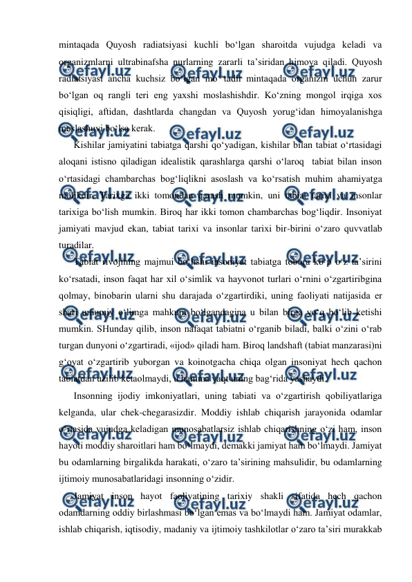  
 
mintaqada Quyosh radiatsiyasi kuchli bo‘lgan sharoitda vujudga keladi va 
organizmlarni ultrabinafsha nurlarning zararli ta’siridan himoya qiladi. Quyosh 
radiatsiyasi ancha kuchsiz bo‘lgan mo‘‘tadil mintaqada organizm uchun zarur 
bo‘lgan oq rangli teri eng yaxshi moslashishdir. Ko‘zning mongol irqiga xos 
qisiqligi, aftidan, dashtlarda changdan va Quyosh yorug‘idan himoyalanishga 
moslashuvi bo‘lsa kerak. 
Kishilar jamiyatini tabiatga qarshi qo‘yadigan, kishilar bilan tabiat o‘rtasidagi 
aloqani istisno qiladigan idealistik qarashlarga qarshi o‘laroq  tabiat bilan inson 
o‘rtasidagi chambarchas bog‘liqlikni asoslash va ko‘rsatish muhim ahamiyatga 
molikdir. Tarixga ikki tomondan qarash mumkin, uni tabiat tarixi va insonlar 
tarixiga bo‘lish mumkin. Biroq har ikki tomon chambarchas bog‘liqdir. Insoniyat  
jamiyati mavjud ekan, tabiat tarixi va insonlar tarixi bir-birini o‘zaro quvvatlab 
turadilar. 
Tabiat rivojining majmui bo‘lishi insoniyat tabiatga tobora ko‘p o‘z ta’sirini 
ko‘rsatadi, inson faqat har xil o‘simlik va hayvonot turlari o‘rnini o‘zgartiribgina 
qolmay, binobarin ularni shu darajada o‘zgartirdiki, uning faoliyati natijasida er 
shari umumiy o‘limga mahkum bo‘lgandagina u bilan birga yo‘q bo‘lib ketishi 
mumkin. SHunday qilib, inson nafaqat tabiatni o‘rganib biladi, balki o‘zini o‘rab 
turgan dunyoni o‘zgartiradi, «ijod» qiladi ham. Biroq landshaft (tabiat manzarasi)ni 
g‘oyat o‘zgartirib yuborgan va koinotgacha chiqa olgan insoniyat hech qachon 
tabiatdan uzilib ketaolmaydi, u hamma vaqt uning bag‘rida yashaydi. 
Insonning ijodiy imkoniyatlari, uning tabiati va o‘zgartirish qobiliyatlariga 
kelganda, ular chek-chegarasizdir. Moddiy ishlab chiqarish jarayonida odamlar 
o‘rtasida vujudga keladigan munosabatlarsiz ishlab chiqarishning o‘zi ham, inson 
hayoti moddiy sharoitlari ham bo‘lmaydi, demakki jamiyat ham bo‘lmaydi. Jamiyat  
bu odamlarning birgalikda harakati, o‘zaro ta’sirining mahsulidir, bu odamlarning 
ijtimoiy munosabatlaridagi insonning o‘zidir. 
Jamiyat inson hayot faoliyatining tarixiy shakli sifatida hech qachon 
odamdarning oddiy birlashmasi bo‘lgan emas va bo‘lmaydi ham. Jamiyat odamlar, 
ishlab chiqarish, iqtisodiy, madaniy va ijtimoiy tashkilotlar o‘zaro ta’siri murakkab 

