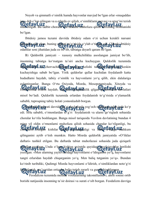  
 
Noyob va qimmatli o‘simlik hamda hayvonlar mavjud bo‘lgan erlar «muqaddas 
joy» deb e’lon qilingan va u erlarda ov qilish, o‘simliklarni mevasi va urug‘ini terish 
man etilgan. Bu tadbir-choralar esa tabiatni muhofaza qilish tarixining boshlanishi 
bo‘lgan. 
Ibtidoiy jamoa tuzumi davrida ibtidoiy odam o‘zi uchun kerakli narsani 
tabiatdan olar ekan, buning oqibati to‘g‘risida o‘ylab o‘tirmas edi. CHunki ibtidoiy 
odamlar soni jihatidan juda oz bo‘lib, tabiatga deyarli qaram bo‘lgan. 
B) Quldorlik jamiyati – xususiy mulkchilikka asoslangan jamiyat bo‘lib, 
insonning tabiatga ko‘rsatgan ta’siri ancha kuchaygan. Quldorlik tuzumida 
dehqonchilik va chorvachilikning vujudga kelishi tabiatga ta’sirning keskin 
kuchayishiga sabab bo‘lgan. Yirik quldorlar qullar kuchidan foydalanib katta 
hududlarni haydab, tabiiy o‘simlik va hayvonlarni yo‘q qilib, ekin dalalariga 
aylantirganlar. Bunga O‘rta Osiyoda, Misrda, Mesopotamiyada, Xitoyda va 
Hindistonda erlarni haydab, sug‘orib dehqonchilik qilgan quldorchilik davlatlari 
misol bo‘ladi. Quldorlik tuzumida erlardan foydalanish to‘g‘risida o‘ylamaslik 
sababli, tuproqning tabiiy holati yomonlashib borgan. 
Quldorlik faoliyati davrida ba’zi davlatlarda yog‘och-taxtalarga talab juda ko‘p 
edi. SHu sababli, o‘rmonlardan to‘g‘ri  foydalanish va ularni qo‘riqlash sohasida 
choralar ko‘rila boshlangan. Bunga misol tariqasida Vavilon davlatining bundan 4 
ming yil oldin o‘rmonlarni muhofaza qilish sohasida choralar ko‘rilganligi, bu 
choralarni buzgan kishilar qattiq jazolanganligi va hatto o‘limga mahkum 
qilinganini aytib o‘tish mumkin. Hatto Misrda quldorlik jamiyatida «O‘liklar 
daftari» tashkil etilgan. Bu daftarda tabiat muhofazasi sohasida juda qiziqarli 
savollar yozilgan. Unda o‘lgan kishiga oxiratda quyidagi savol-javoblar berilishi 
yozilgan: «Men ularning yaylovlaridagi hayvonlarni o‘ldirganim yo‘q, hayvonlarni 
tangri erlaridan haydab chiqarganim yo‘q. Men baliq tutganim yo‘q». Bundan 
ko‘rinib turibdiki, Qadimgi Misrda hayvonlarni o‘ldirish, o‘simliklardan noto‘g‘ri 
foydalanish, me’yoridan ortiqcha baliq tutish zararli va gunoh hisoblangan. 
     Feodalizm tuzumida mehnat vositalarining takomillashuvi, aholi sonini ortib 
borishi natijasida insonning ta’sir doirasi va surati o‘sib borgan. Feodalizm davriga 
