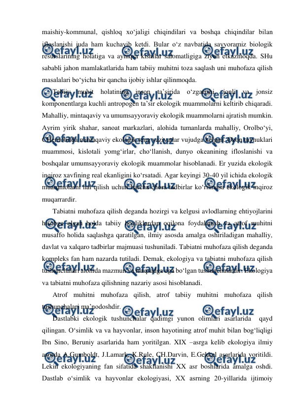  
 
maishiy-kommunal, qishloq xo‘jaligi chiqindilari va boshqa chiqindilar bilan 
ifloslanishi juda ham kuchayib ketdi. Bular o‘z navbatida sayyoramiz biologik 
resurslarining holatiga va ayniqsa kishilar salomatligiga ziyon etkazmoqda. SHu 
sababli jahon mamlakatlarida ham tabiiy muhitni toza saqlash uni muhofaza qilish 
masalalari bo‘yicha bir qancha ijobiy ishlar qilinmoqda. 
Tabiiy muhit holatining inson ta’sirida o‘zgarishi, jonli va jonsiz 
komponentlarga kuchli antropogen ta’sir ekologik muammolarni keltirib chiqaradi. 
Mahalliy, mintaqaviy va umumsayyoraviy ekologik muammolarni ajratish mumkin. 
Ayrim yirik shahar, sanoat markazlari, alohida tumanlarda mahalliy, Orolbo‘yi, 
CHernobilda mintaqaviy ekologik teng vaziyatlar vujudga kelgan. Ozon tuynuklari 
muammosi, kislotali yomg‘irlar, cho‘llanish, dunyo okeanining ifloslanishi va 
boshqalar umumsayyoraviy ekologik muammolar hisoblanadi. Er yuzida ekologik 
inqiroz xavfining real ekanligini ko‘rsatadi. Agar keyingi 30-40 yil ichida ekologik 
muammolarni hal qilish uchun barcha chora tadbirlar ko‘rilmasa ekologik inqiroz 
muqarrardir. 
Tabiatni muhofaza qilish deganda hozirgi va kelgusi avlodlarning ehtiyojlarini 
hisobga olgan holda tabiiy boyliklardan oqilona foydalanish va atrof muhitni 
musaffo holida saqlashga qaratilgan, ilmiy asosda amalga oshiriladigan mahalliy, 
davlat va xalqaro tadbirlar majmuasi tushuniladi. Tabiatni muhofaza qilish deganda 
kompleks fan ham nazarda tutiladi. Demak, ekologiya va tabiatni muhofaza qilish 
tushunchalari alohida mazmun va maqsadga ega bo‘lgan tushunchalardir. Ekologiya 
va tabiatni muhofaza qilishning nazariy asosi hisoblanadi. 
Atrof muhitni muhofaza qilish, atrof tabiiy muhitni muhofaza qilish 
tushunchalari ma’nodoshdir.   
Dastlabki ekologik tushunchalar qadimgi yunon olimlari asarlarida  qayd 
qilingan. O‘simlik va va hayvonlar, inson hayotining atrof muhit bilan bog‘liqligi 
Ibn Sino, Beruniy asarlarida ham yoritilgan. XIX –asrga kelib ekologiya ilmiy 
asosda A.Gumboldt, J.Lamark, K.Rule, CH.Darvin, E.Gekkel asarlarida yoritildi. 
Lekin ekologiyaning fan sifatida shakllanishi XX asr boshlarida amalga oshdi. 
Dastlab o‘simlik va hayvonlar ekologiyasi, XX asrning 20-yillarida ijtimoiy 
