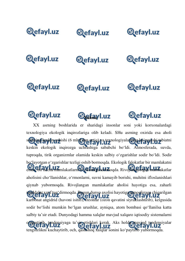 
 
 
 
 
 
 
 
 
 
 
 
 
 
 
                                                     Xulosa 
XX asrning boshlarida er sharidagi insonlar soni yoki korxonalardagi 
texnologiya ekologik inqirozlariga olib keladi. SHu asrning oxirida esa aholi 
sonining keskin oshishi (6 mlrd dan ortiq) va texnologiyalarning ko‘payishi tabiatni 
keskin ekologik inqirozga uchrashiga sababchi bo‘ldi. Atmosferada, suvda, 
tuproqda, tirik organizmlar olamida keskin salbiy o‘zgarishlar sodir bo‘ldi. Sodir 
bo‘layotgan o‘zgarishlar tezligi oshib bormoqda. Ekologik falokatlar bir mamlakatni 
emas, bir necha mamlakatlarni o‘z komiga tortmoqda. Rivojlanayotgan mamlakatlar 
aholisini cho‘llanishlar, o‘rmonlarni, suvni kamayib borishi, muhitni ifloslanishlari 
qiynab yubormoqda. Rivojlangan mamlakatlar aholisi hayotiga esa, zaharli 
moddalar xavf tug‘dirmoqda. Bugun dunyo axolisi hayotiga atmosferaga chiqarilgan 
karbonat angidrid (havoni isitib), freonlar (ozon qavatini siyraklashtirib), kelgusida 
sodir bo‘lishi mumkin bo‘lgan urushlar, ayniqsa, atom bombasi qo‘llanilsa katta 
salbiy ta’sir etadi. Dunyodagi hamma xalqlar mavjud xalqaro iqtisodiy sistemalarni 
o‘zgartirib, tendensiyaga ta’sir etishlari kerak. Aks holda mavjud tendensiyalar 
tengsizlikni kuchaytirib, och, qashshoq xalqlar sonini ko‘paytirib yubormoqda. 
