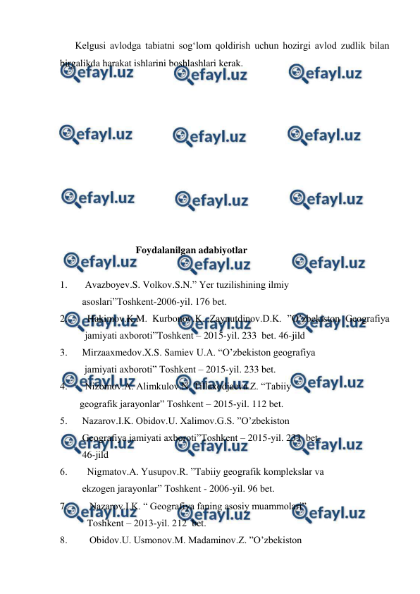  
 
Kelgusi avlodga tabiatni sog‘lom qoldirish uchun hozirgi avlod zudlik bilan 
birgalikda harakat ishlarini boshlashlari kerak.  
 
 
 
 
 
 
 
 
 
 
                       Foydalanilgan adabiyotlar 
 
1. 
Avazboyev.S. Volkov.S.N.” Yer tuzilishining ilmiy   
         asoslari”Toshkent-2006-yil. 176 bet. 
2. 
 Hakimov.K.M.  Kurbonov.K.  Zaynutdinov.D.K. ”O’zbekiston Geografiya 
jamiyati axboroti”Toshkent – 2015-yil. 233  bet. 46-jild 
3.      Mirzaaxmedov.X.S. Samiev U.A. “O’zbekiston geografiya    
          jamiyati axboroti” Toshkent – 2015-yil. 233 bet. 
4.  
Nizomov.A. Alimkulov.N. Tillaxodjaeva.Z. “Tabiiy   
        geografik jarayonlar” Toshkent – 2015-yil. 112 bet. 
5.      Nazarov.I.K. Obidov.U. Xalimov.G.S. ”O’zbekiston      
         Geografiya jamiyati axboroti”Toshkent – 2015-yil. 233  bet.    
         46-jild 
6.        Nigmatov.A. Yusupov.R. ”Tabiiy geografik komplekslar va    
         ekzogen jarayonlar” Toshkent - 2006-yil. 96 bet. 
7.         Nazarov.I.K. “ Geografiya faning asosiy muammolari”  
     
           Toshkent – 2013-yil. 212  bet.  
8.         Obidov.U. Usmonov.M. Madaminov.Z. ”O’zbekiston      
